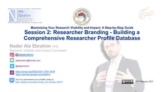 aleebrahim@Gmail.com
@aleebrahim
https://orcid.org/0000-0001-7091-4439
https://scholar.google.com/citation
Nader Ale Ebrahim, PhD
Research Visibility and Impact Consultant
25th February 2023
All of my presentations are available online at:
https://figshare.com/authors/Nader_Ale_Ebrahim/100797
@aleebrahim
Maximizing Your Research Visibility and Impact: A Step-by-Step Guide
Session 2: Researcher Branding - Building a
Comprehensive Researcher Profile Database
 