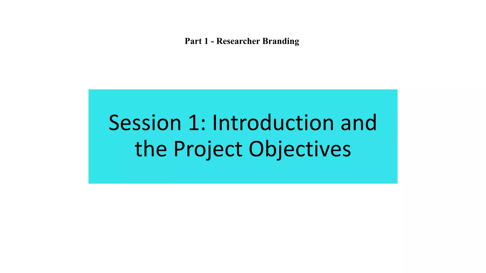 Session 1: Introduction and
the Project Objectives
Part 1 - Researcher Branding
 