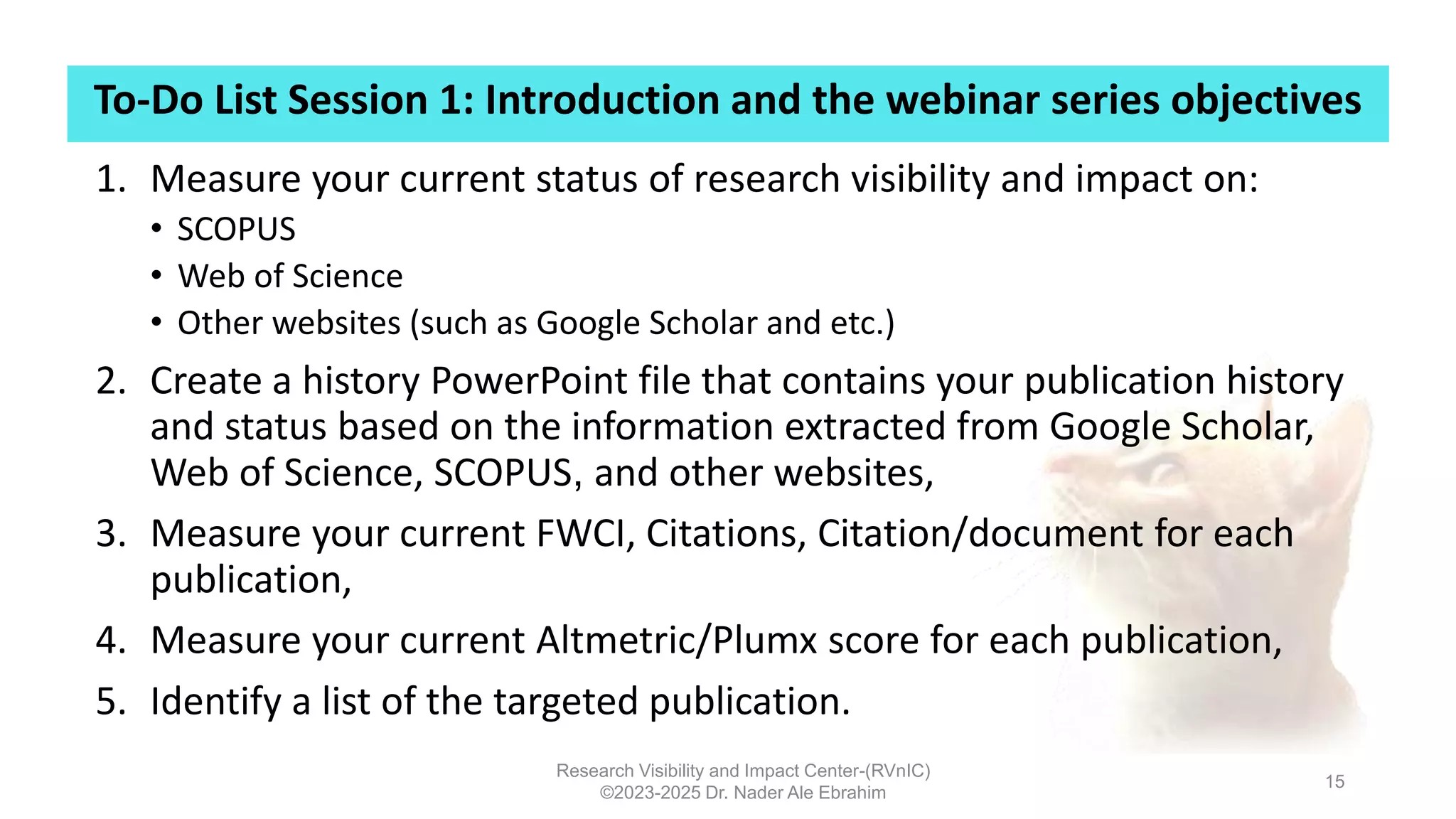 To-Do List Session 1: Introduction and the webinar series objectives
Research Visibility and Impact Center-(RVnIC)
©2023-2025 Dr. Nader Ale Ebrahim
15
1. Measure your current status of research visibility and impact on:
• SCOPUS
• Web of Science
• Other websites (such as Google Scholar and etc.)
2. Create a history PowerPoint file that contains your publication history
and status based on the information extracted from Google Scholar,
Web of Science, SCOPUS, and other websites,
3. Measure your current FWCI, Citations, Citation/document for each
publication,
4. Measure your current Altmetric/Plumx score for each publication,
5. Identify a list of the targeted publication.
 