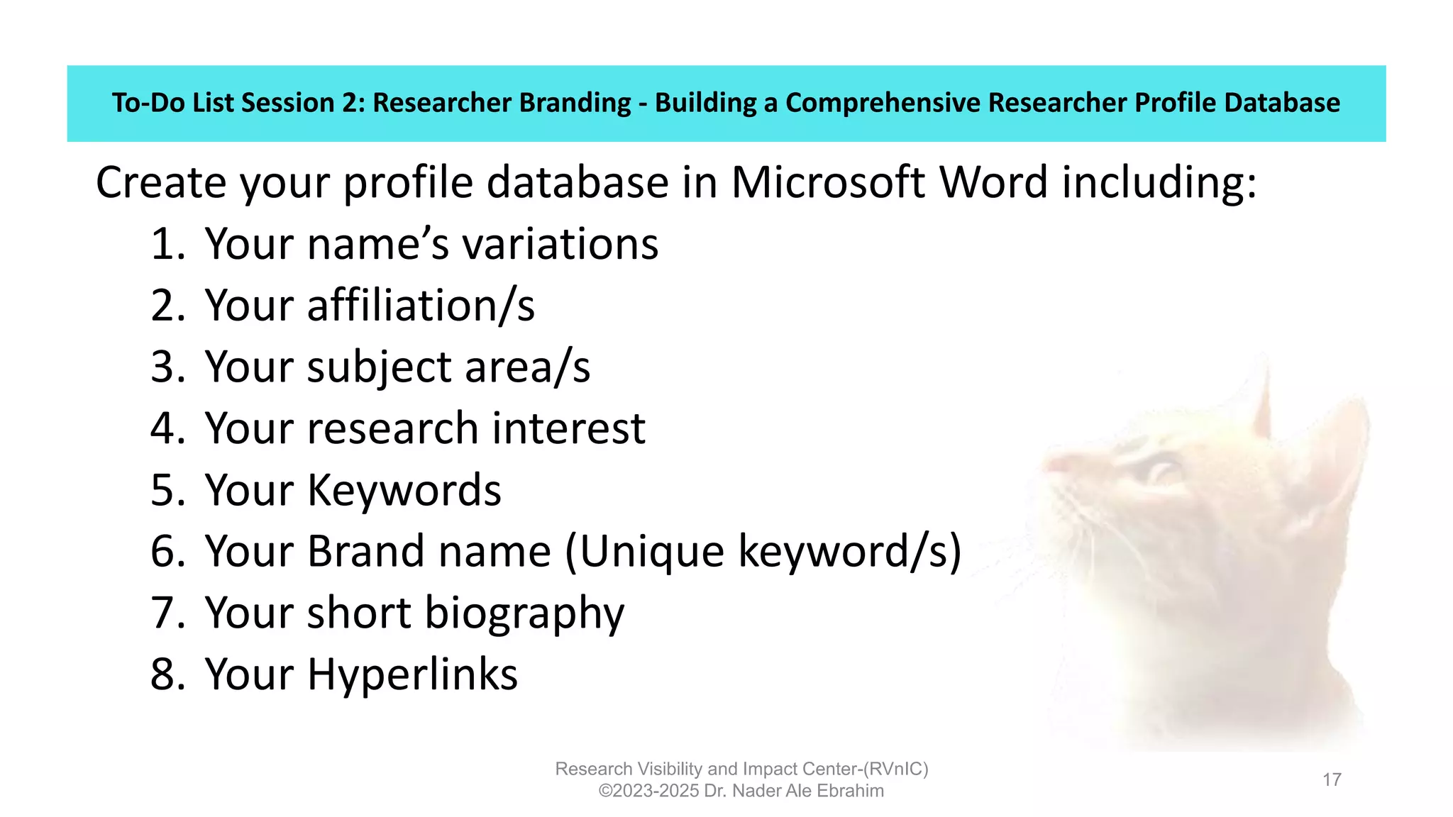 To-Do List Session 2: Researcher Branding - Building a Comprehensive Researcher Profile Database
Research Visibility and Impact Center-(RVnIC)
©2023-2025 Dr. Nader Ale Ebrahim
17
Create your profile database in Microsoft Word including:
1. Your name’s variations
2. Your affiliation/s
3. Your subject area/s
4. Your research interest
5. Your Keywords
6. Your Brand name (Unique keyword/s)
7. Your short biography
8. Your Hyperlinks
 