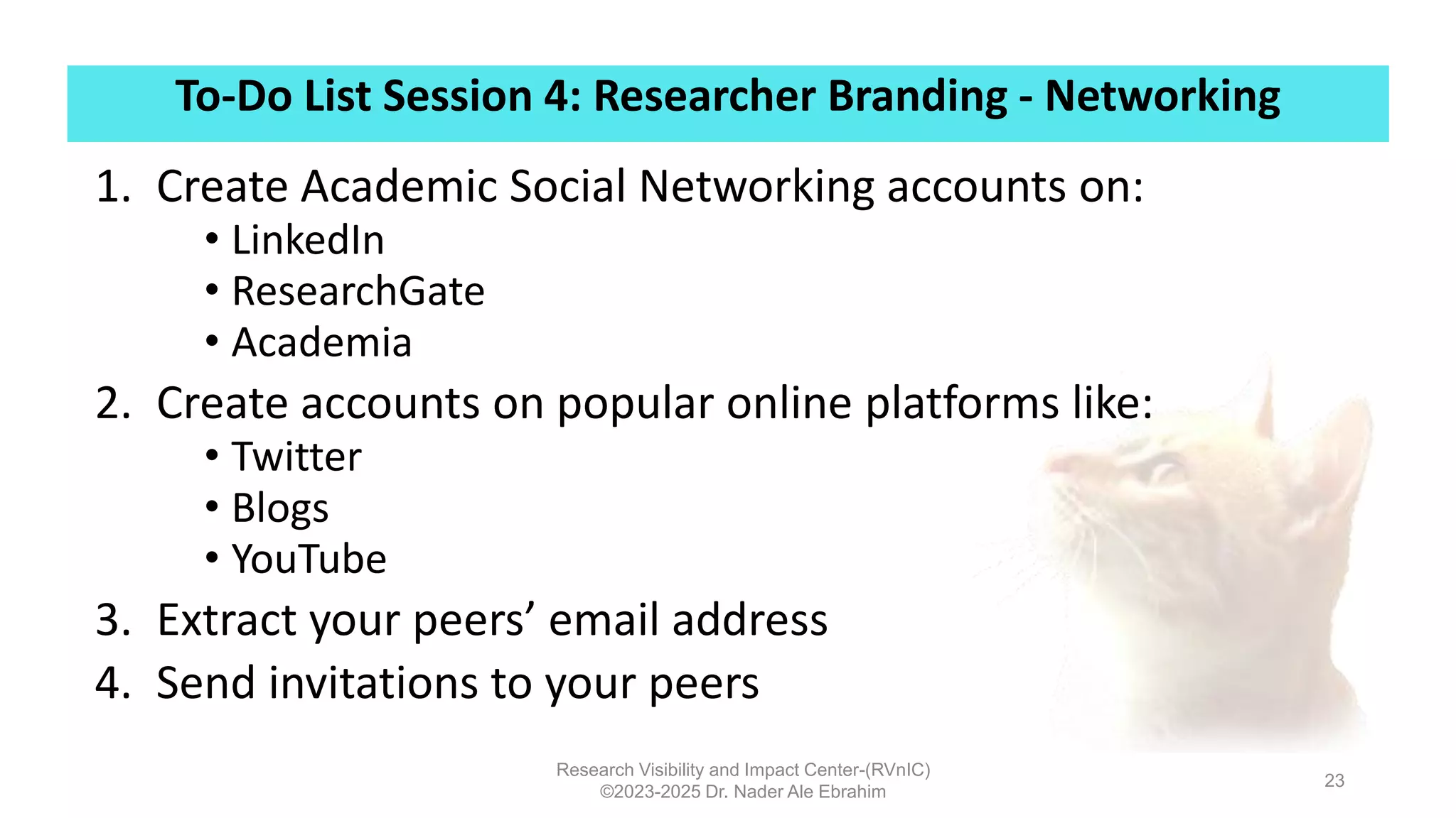 To-Do List Session 4: Researcher Branding - Networking
Research Visibility and Impact Center-(RVnIC)
©2023-2025 Dr. Nader Ale Ebrahim
23
1. Create Academic Social Networking accounts on:
• LinkedIn
• ResearchGate
• Academia
2. Create accounts on popular online platforms like:
• Twitter
• Blogs
• YouTube
3. Extract your peers’ email address
4. Send invitations to your peers
 