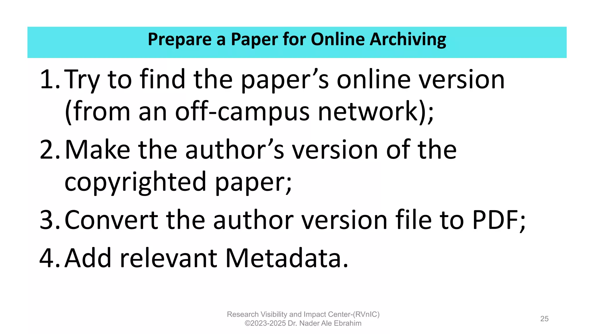 Prepare a Paper for Online Archiving
Research Visibility and Impact Center-(RVnIC)
©2023-2025 Dr. Nader Ale Ebrahim
1.Try to find the paper’s online version
(from an off-campus network);
2.Make the author’s version of the
copyrighted paper;
3.Convert the author version file to PDF;
4.Add relevant Metadata.
25
 