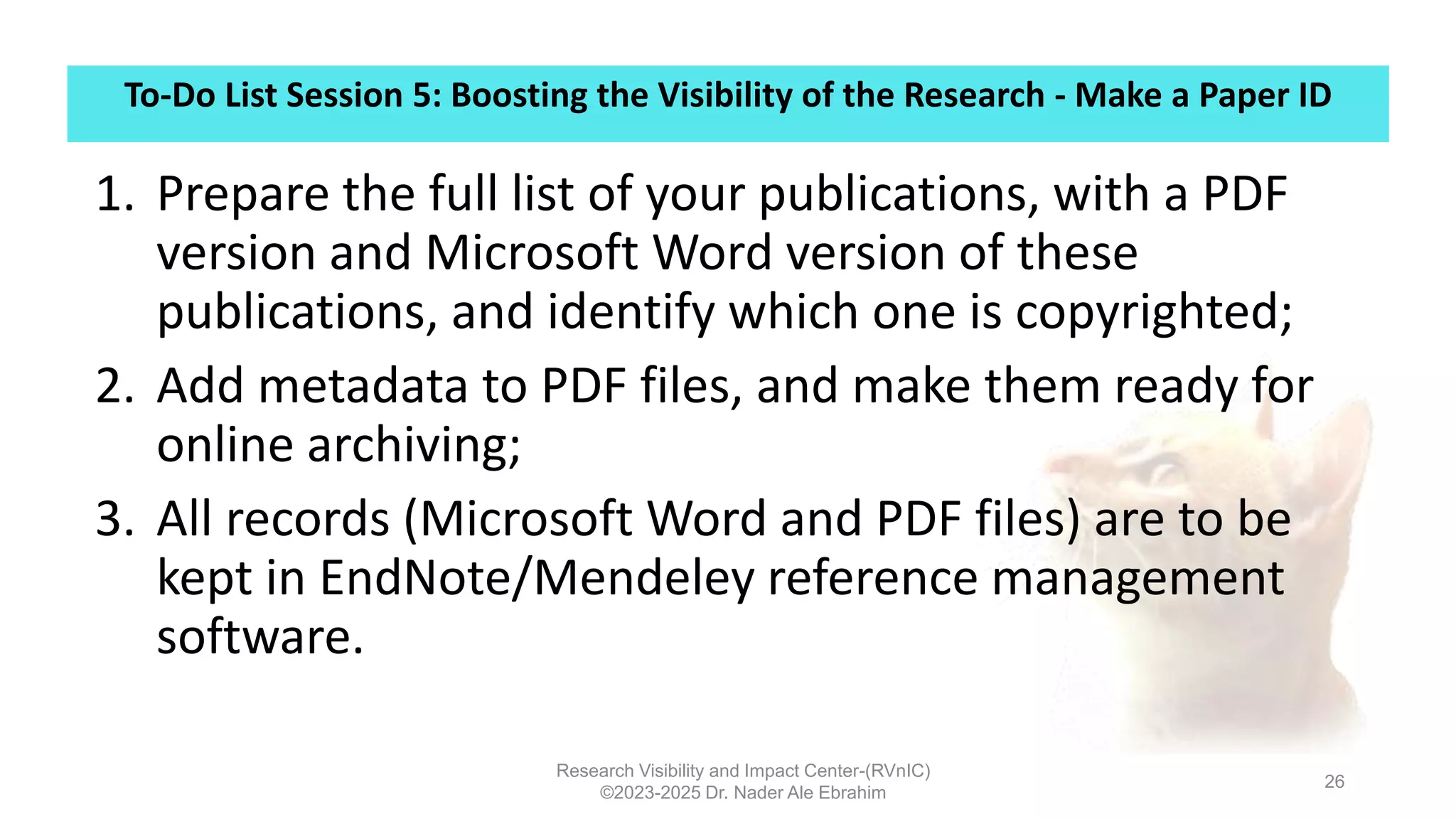To-Do List Session 5: Boosting the Visibility of the Research - Make a Paper ID
Research Visibility and Impact Center-(RVnIC)
©2023-2025 Dr. Nader Ale Ebrahim
26
1. Prepare the full list of your publications, with a PDF
version and Microsoft Word version of these
publications, and identify which one is copyrighted;
2. Add metadata to PDF files, and make them ready for
online archiving;
3. All records (Microsoft Word and PDF files) are to be
kept in EndNote/Mendeley reference management
software.
 