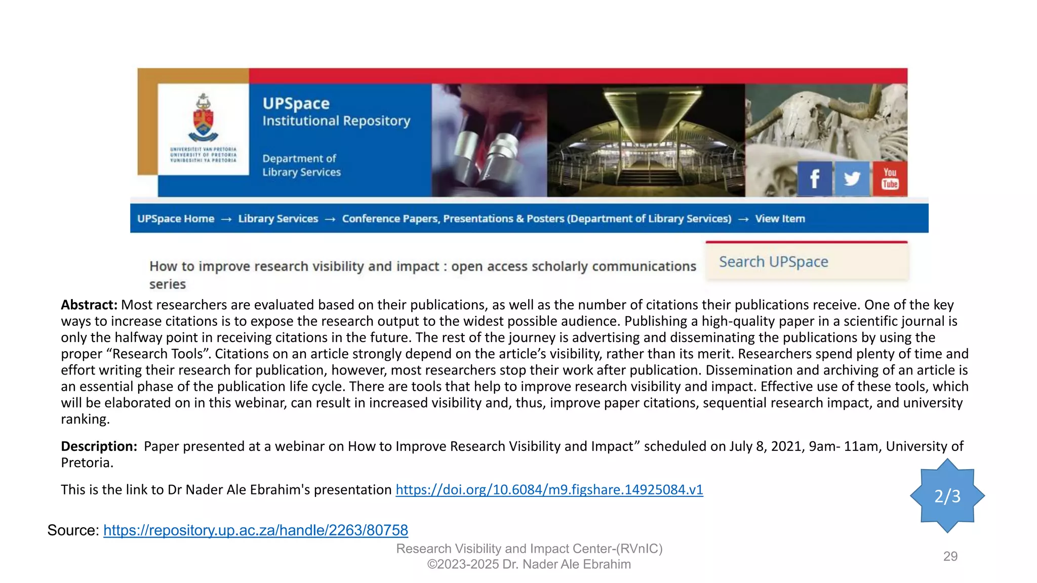 Research Visibility and Impact Center-(RVnIC)
©2023-2025 Dr. Nader Ale Ebrahim
29
Abstract: Most researchers are evaluated based on their publications, as well as the number of citations their publications receive. One of the key
ways to increase citations is to expose the research output to the widest possible audience. Publishing a high-quality paper in a scientific journal is
only the halfway point in receiving citations in the future. The rest of the journey is advertising and disseminating the publications by using the
proper “Research Tools”. Citations on an article strongly depend on the article’s visibility, rather than its merit. Researchers spend plenty of time and
effort writing their research for publication, however, most researchers stop their work after publication. Dissemination and archiving of an article is
an essential phase of the publication life cycle. There are tools that help to improve research visibility and impact. Effective use of these tools, which
will be elaborated on in this webinar, can result in increased visibility and, thus, improve paper citations, sequential research impact, and university
ranking.
Description: Paper presented at a webinar on How to Improve Research Visibility and Impact” scheduled on July 8, 2021, 9am- 11am, University of
Pretoria.
This is the link to Dr Nader Ale Ebrahim's presentation https://doi.org/10.6084/m9.figshare.14925084.v1
Source: https://repository.up.ac.za/handle/2263/80758
2/3
 