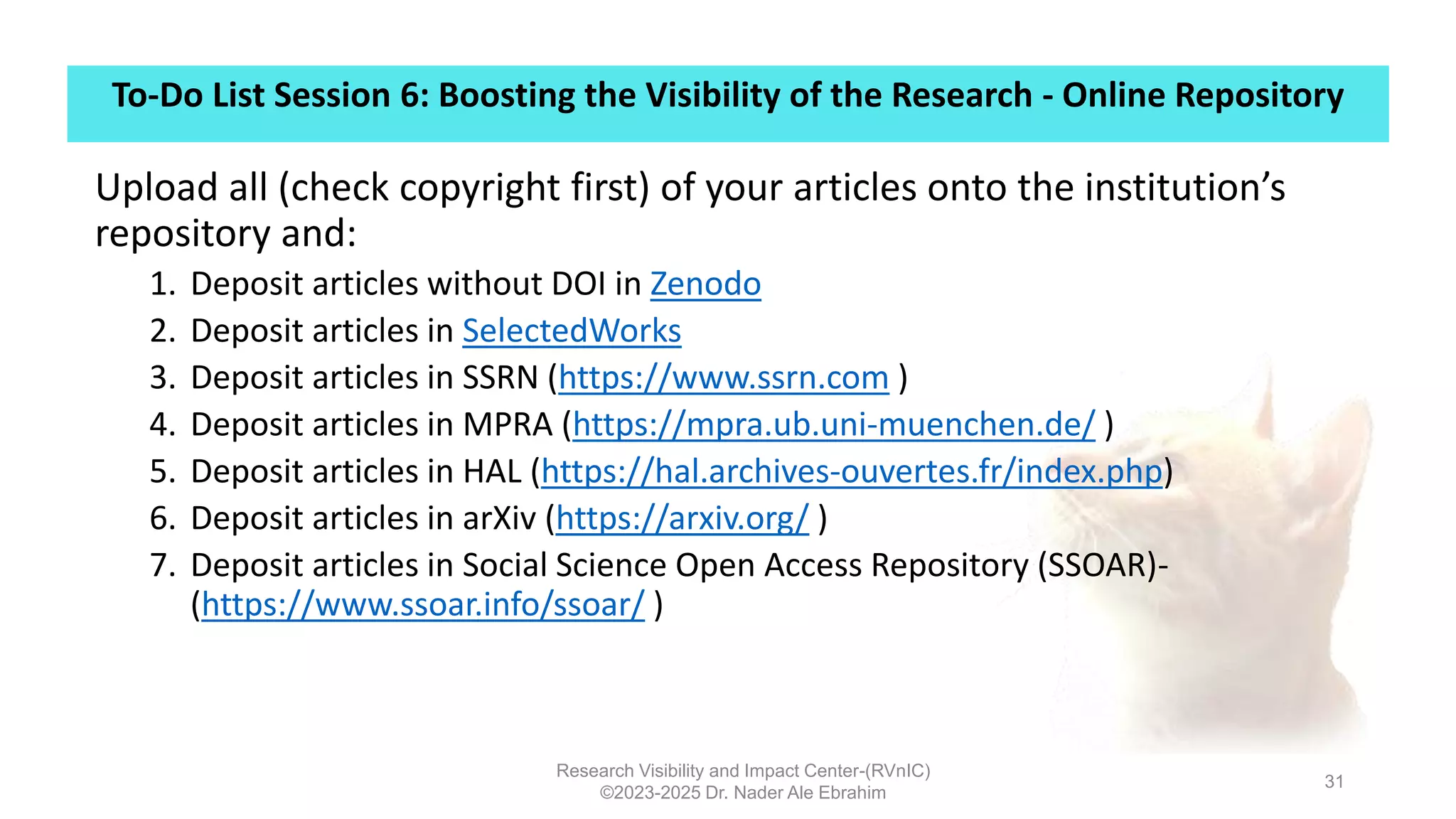 To-Do List Session 6: Boosting the Visibility of the Research - Online Repository
Research Visibility and Impact Center-(RVnIC)
©2023-2025 Dr. Nader Ale Ebrahim
31
Upload all (check copyright first) of your articles onto the institution’s
repository and:
1. Deposit articles without DOI in Zenodo
2. Deposit articles in SelectedWorks
3. Deposit articles in SSRN (https://www.ssrn.com )
4. Deposit articles in MPRA (https://mpra.ub.uni-muenchen.de/ )
5. Deposit articles in HAL (https://hal.archives-ouvertes.fr/index.php)
6. Deposit articles in arXiv (https://arxiv.org/ )
7. Deposit articles in Social Science Open Access Repository (SSOAR)-
(https://www.ssoar.info/ssoar/ )
 