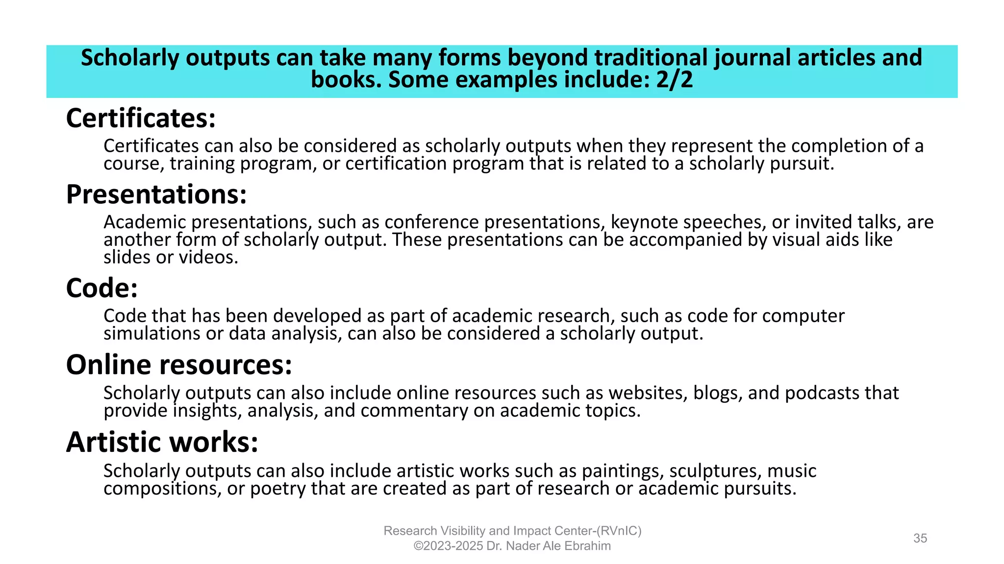 Scholarly outputs can take many forms beyond traditional journal articles and
books. Some examples include: 2/2
Research Visibility and Impact Center-(RVnIC)
©2023-2025 Dr. Nader Ale Ebrahim
35
Certificates:
Certificates can also be considered as scholarly outputs when they represent the completion of a
course, training program, or certification program that is related to a scholarly pursuit.
Presentations:
Academic presentations, such as conference presentations, keynote speeches, or invited talks, are
another form of scholarly output. These presentations can be accompanied by visual aids like
slides or videos.
Code:
Code that has been developed as part of academic research, such as code for computer
simulations or data analysis, can also be considered a scholarly output.
Online resources:
Scholarly outputs can also include online resources such as websites, blogs, and podcasts that
provide insights, analysis, and commentary on academic topics.
Artistic works:
Scholarly outputs can also include artistic works such as paintings, sculptures, music
compositions, or poetry that are created as part of research or academic pursuits.
 