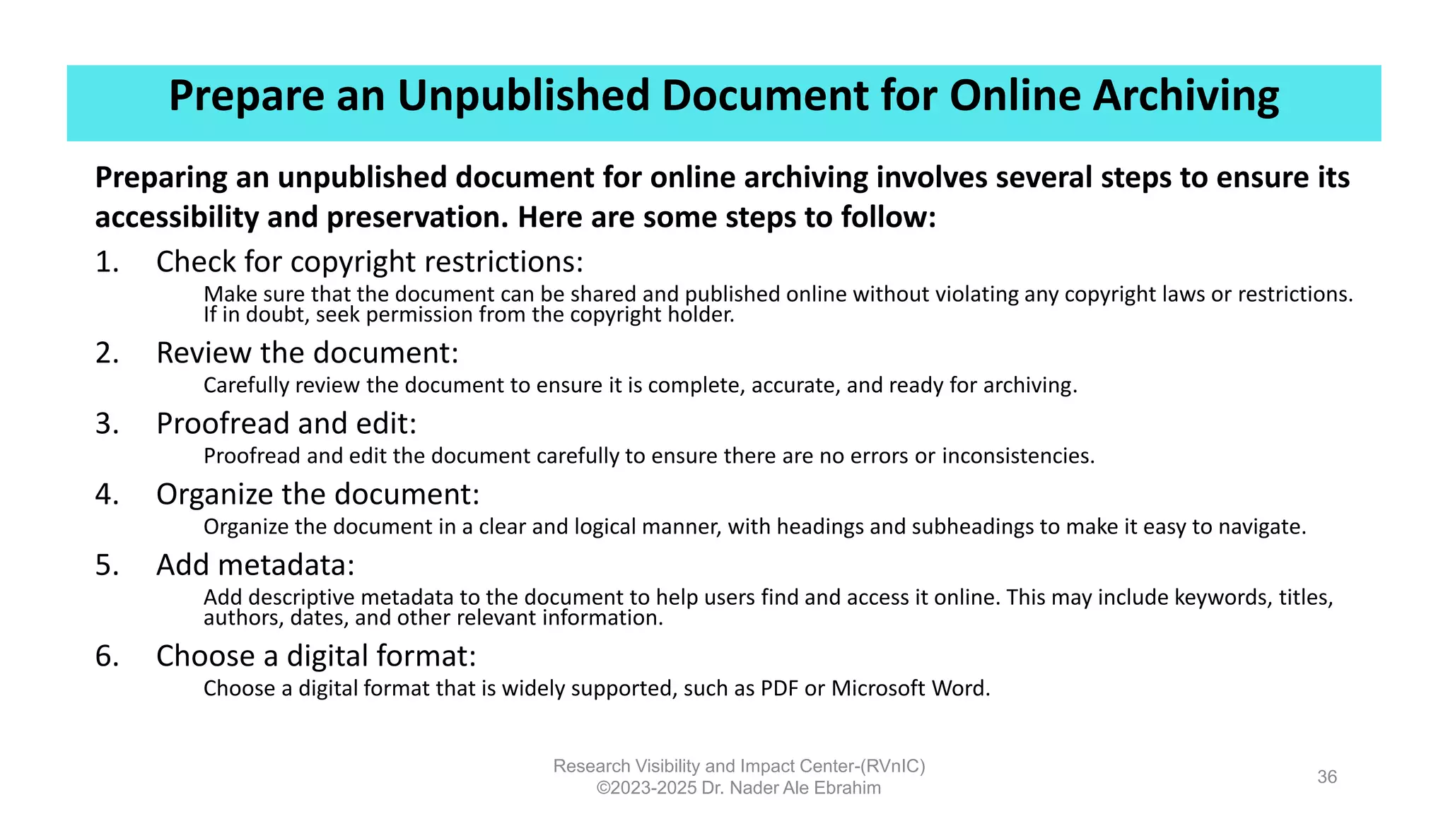 Prepare an Unpublished Document for Online Archiving
Research Visibility and Impact Center-(RVnIC)
©2023-2025 Dr. Nader Ale Ebrahim
36
Preparing an unpublished document for online archiving involves several steps to ensure its
accessibility and preservation. Here are some steps to follow:
1. Check for copyright restrictions:
Make sure that the document can be shared and published online without violating any copyright laws or restrictions.
If in doubt, seek permission from the copyright holder.
2. Review the document:
Carefully review the document to ensure it is complete, accurate, and ready for archiving.
3. Proofread and edit:
Proofread and edit the document carefully to ensure there are no errors or inconsistencies.
4. Organize the document:
Organize the document in a clear and logical manner, with headings and subheadings to make it easy to navigate.
5. Add metadata:
Add descriptive metadata to the document to help users find and access it online. This may include keywords, titles,
authors, dates, and other relevant information.
6. Choose a digital format:
Choose a digital format that is widely supported, such as PDF or Microsoft Word.
 