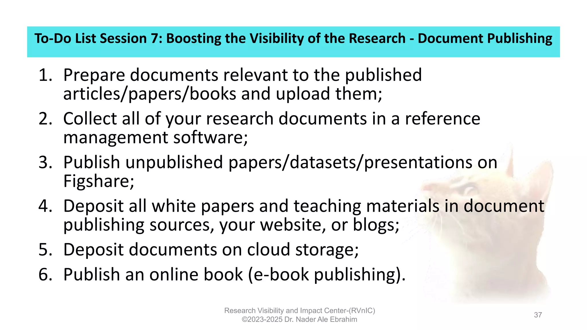 To-Do List Session 7: Boosting the Visibility of the Research - Document Publishing
Research Visibility and Impact Center-(RVnIC)
©2023-2025 Dr. Nader Ale Ebrahim
37
1. Prepare documents relevant to the published
articles/papers/books and upload them;
2. Collect all of your research documents in a reference
management software;
3. Publish unpublished papers/datasets/presentations on
Figshare;
4. Deposit all white papers and teaching materials in document
publishing sources, your website, or blogs;
5. Deposit documents on cloud storage;
6. Publish an online book (e-book publishing).
 