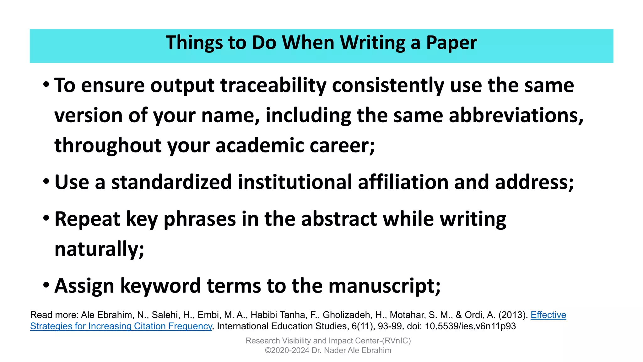 Things to Do When Writing a Paper
Research Visibility and Impact Center-(RVnIC)
©2020-2024 Dr. Nader Ale Ebrahim
• To ensure output traceability consistently use the same
version of your name, including the same abbreviations,
throughout your academic career;
• Use a standardized institutional affiliation and address;
• Repeat key phrases in the abstract while writing
naturally;
• Assign keyword terms to the manuscript;
Read more: Ale Ebrahim, N., Salehi, H., Embi, M. A., Habibi Tanha, F., Gholizadeh, H., Motahar, S. M., & Ordi, A. (2013). Effective
Strategies for Increasing Citation Frequency. International Education Studies, 6(11), 93-99. doi: 10.5539/ies.v6n11p93
 