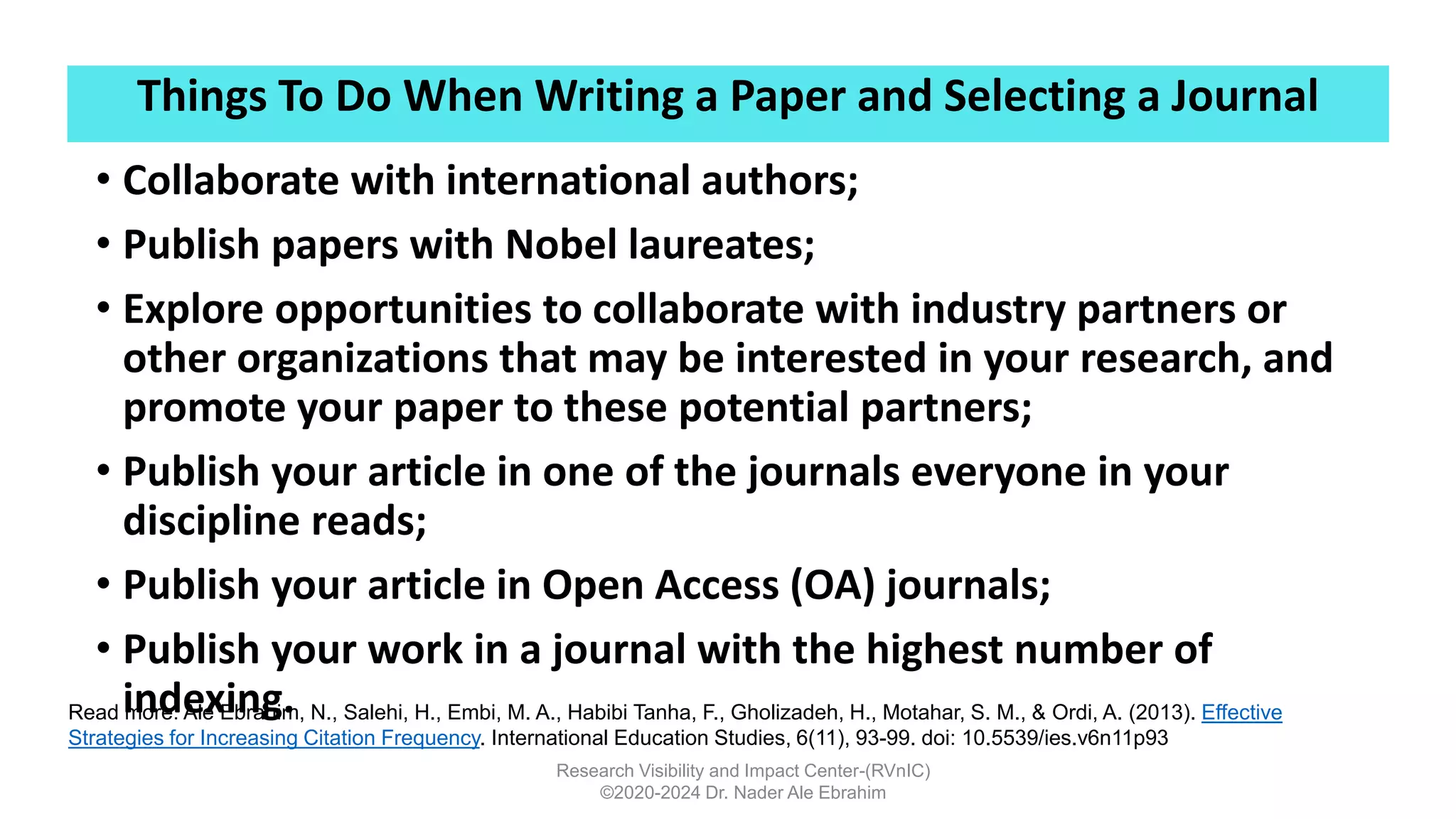 Things To Do When Writing a Paper and Selecting a Journal
Research Visibility and Impact Center-(RVnIC)
©2020-2024 Dr. Nader Ale Ebrahim
• Collaborate with international authors;
• Publish papers with Nobel laureates;
• Explore opportunities to collaborate with industry partners or
other organizations that may be interested in your research, and
promote your paper to these potential partners;
• Publish your article in one of the journals everyone in your
discipline reads;
• Publish your article in Open Access (OA) journals;
• Publish your work in a journal with the highest number of
indexing.
Read more: Ale Ebrahim, N., Salehi, H., Embi, M. A., Habibi Tanha, F., Gholizadeh, H., Motahar, S. M., & Ordi, A. (2013). Effective
Strategies for Increasing Citation Frequency. International Education Studies, 6(11), 93-99. doi: 10.5539/ies.v6n11p93
 