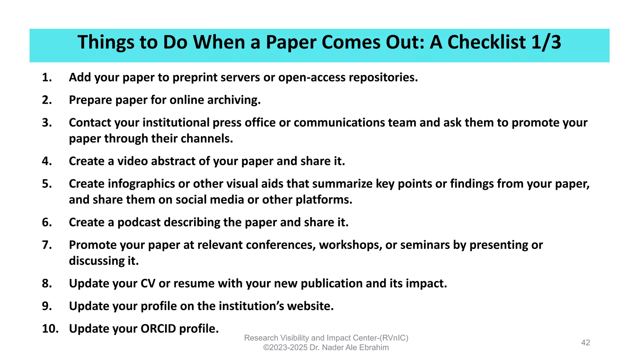 Things to Do When a Paper Comes Out: A Checklist 1/3
Research Visibility and Impact Center-(RVnIC)
©2023-2025 Dr. Nader Ale Ebrahim
42
1. Add your paper to preprint servers or open-access repositories.
2. Prepare paper for online archiving.
3. Contact your institutional press office or communications team and ask them to promote your
paper through their channels.
4. Create a video abstract of your paper and share it.
5. Create infographics or other visual aids that summarize key points or findings from your paper,
and share them on social media or other platforms.
6. Create a podcast describing the paper and share it.
7. Promote your paper at relevant conferences, workshops, or seminars by presenting or
discussing it.
8. Update your CV or resume with your new publication and its impact.
9. Update your profile on the institution’s website.
10. Update your ORCID profile.
 