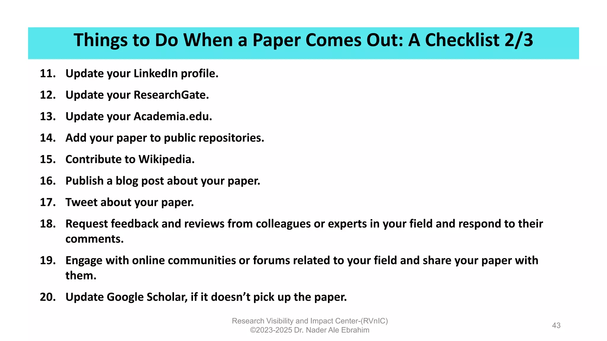 Things to Do When a Paper Comes Out: A Checklist 2/3
Research Visibility and Impact Center-(RVnIC)
©2023-2025 Dr. Nader Ale Ebrahim
43
11. Update your LinkedIn profile.
12. Update your ResearchGate.
13. Update your Academia.edu.
14. Add your paper to public repositories.
15. Contribute to Wikipedia.
16. Publish a blog post about your paper.
17. Tweet about your paper.
18. Request feedback and reviews from colleagues or experts in your field and respond to their
comments.
19. Engage with online communities or forums related to your field and share your paper with
them.
20. Update Google Scholar, if it doesn’t pick up the paper.
 