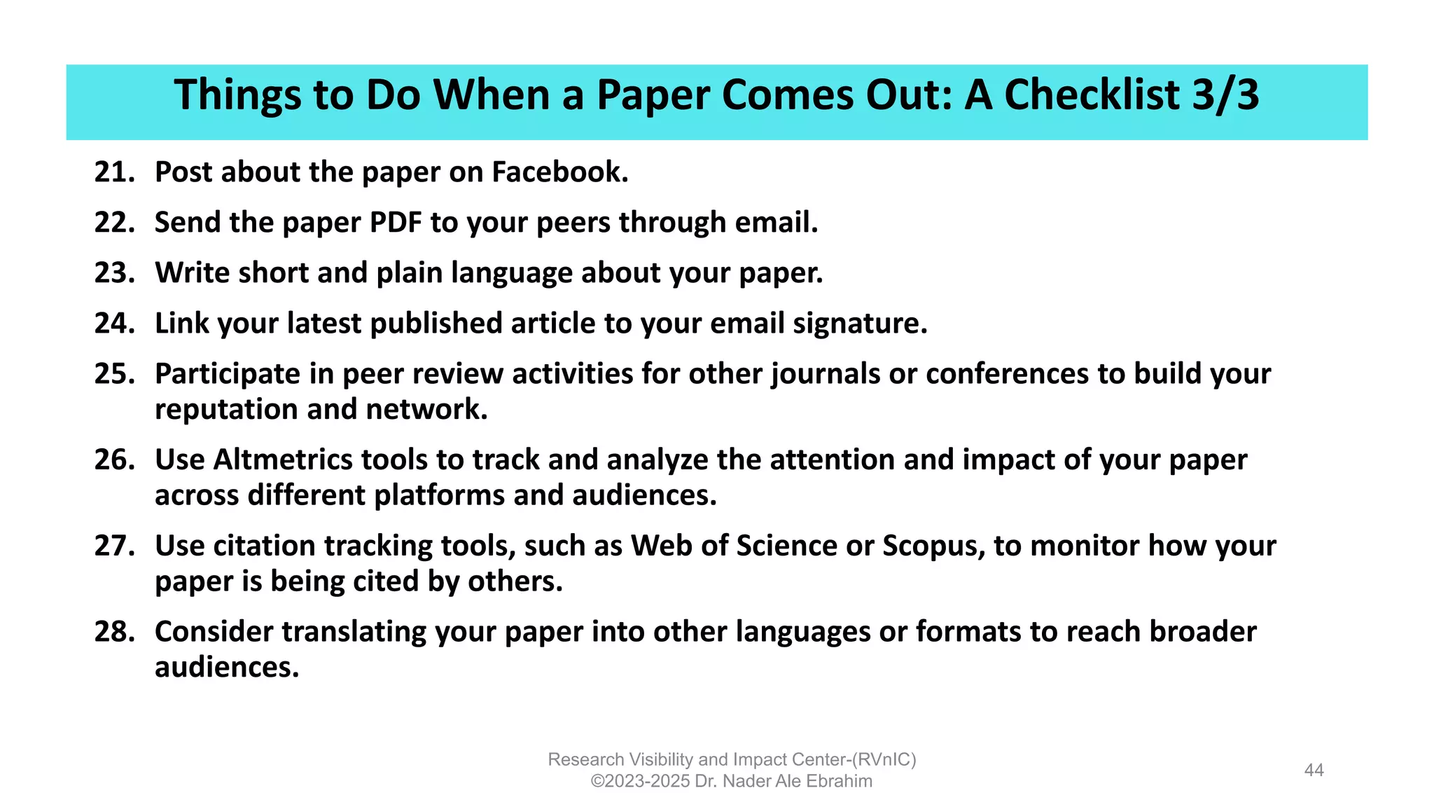 Things to Do When a Paper Comes Out: A Checklist 3/3
Research Visibility and Impact Center-(RVnIC)
©2023-2025 Dr. Nader Ale Ebrahim
44
21. Post about the paper on Facebook.
22. Send the paper PDF to your peers through email.
23. Write short and plain language about your paper.
24. Link your latest published article to your email signature.
25. Participate in peer review activities for other journals or conferences to build your
reputation and network.
26. Use Altmetrics tools to track and analyze the attention and impact of your paper
across different platforms and audiences.
27. Use citation tracking tools, such as Web of Science or Scopus, to monitor how your
paper is being cited by others.
28. Consider translating your paper into other languages or formats to reach broader
audiences.
 