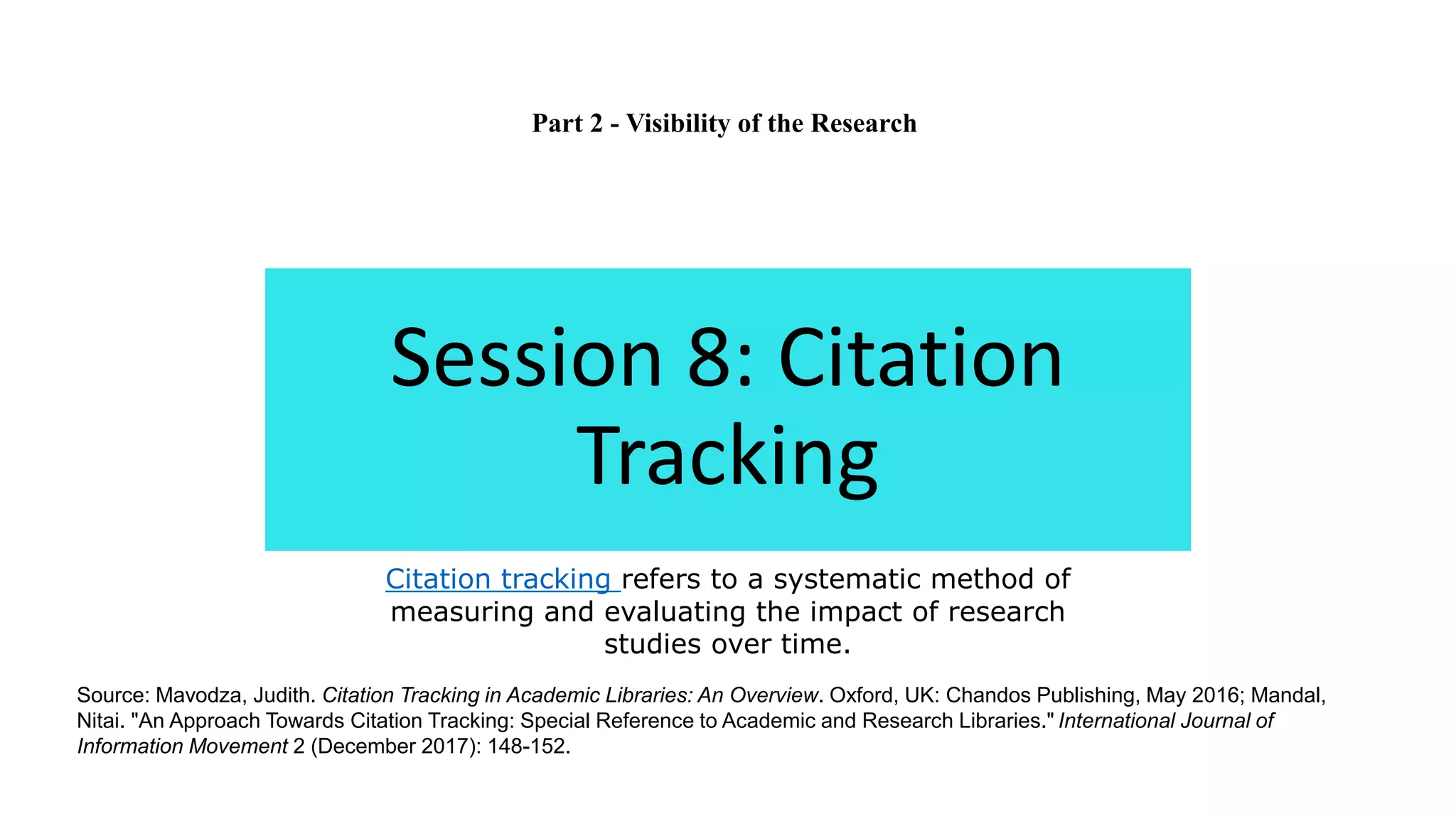 Session 8: Citation
Tracking
Citation tracking refers to a systematic method of
measuring and evaluating the impact of research
studies over time.
Source: Mavodza, Judith. Citation Tracking in Academic Libraries: An Overview. Oxford, UK: Chandos Publishing, May 2016; Mandal,
Nitai. "An Approach Towards Citation Tracking: Special Reference to Academic and Research Libraries." International Journal of
Information Movement 2 (December 2017): 148-152.
Part 2 - Visibility of the Research
 