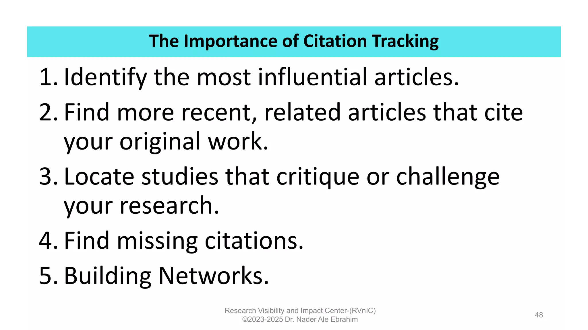 The Importance of Citation Tracking
Research Visibility and Impact Center-(RVnIC)
©2023-2025 Dr. Nader Ale Ebrahim
1. Identify the most influential articles.
2. Find more recent, related articles that cite
your original work.
3. Locate studies that critique or challenge
your research.
4. Find missing citations.
5. Building Networks.
48
 