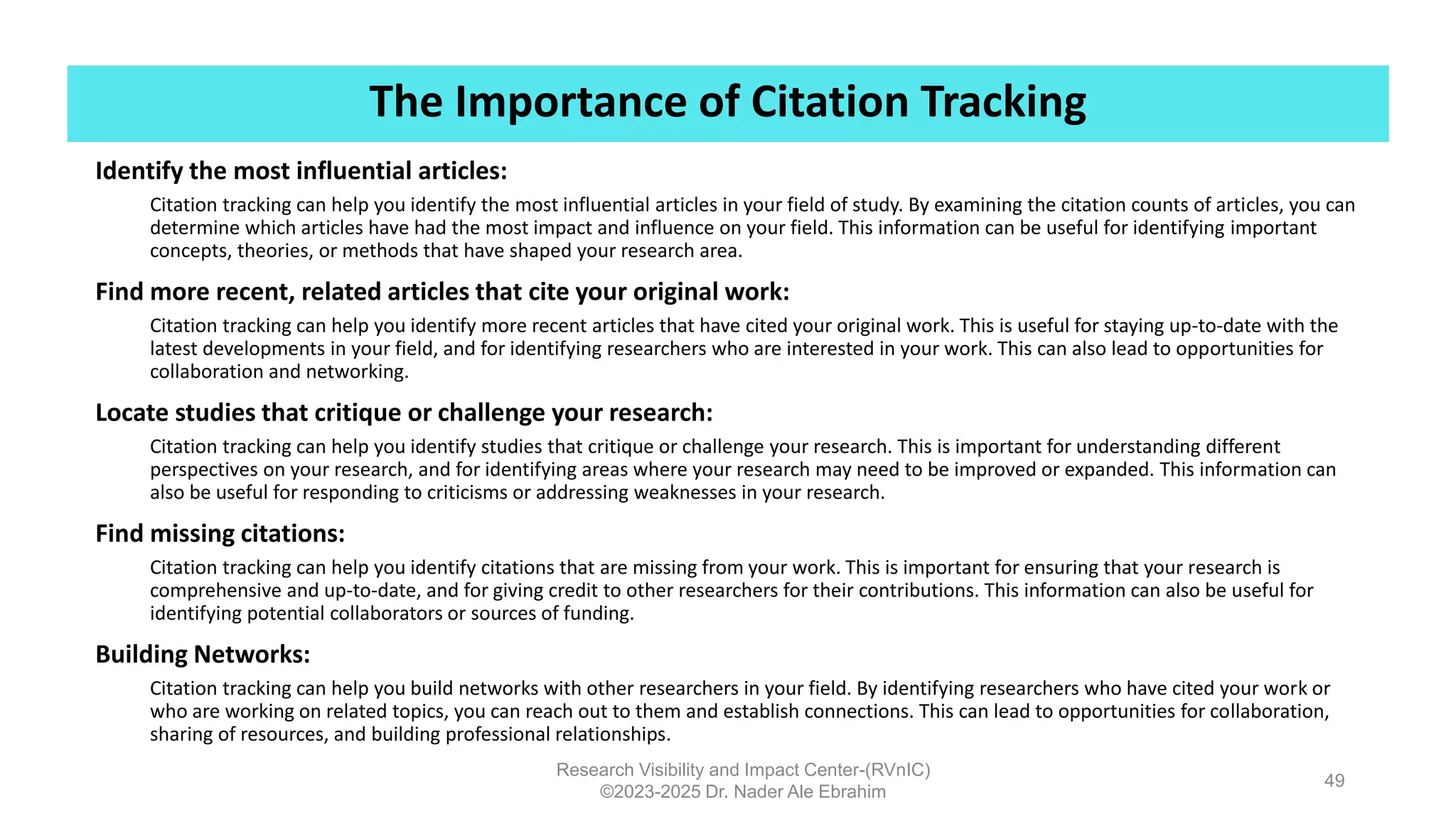 The Importance of Citation Tracking
Research Visibility and Impact Center-(RVnIC)
©2023-2025 Dr. Nader Ale Ebrahim
49
Identify the most influential articles:
Citation tracking can help you identify the most influential articles in your field of study. By examining the citation counts of articles, you can
determine which articles have had the most impact and influence on your field. This information can be useful for identifying important
concepts, theories, or methods that have shaped your research area.
Find more recent, related articles that cite your original work:
Citation tracking can help you identify more recent articles that have cited your original work. This is useful for staying up-to-date with the
latest developments in your field, and for identifying researchers who are interested in your work. This can also lead to opportunities for
collaboration and networking.
Locate studies that critique or challenge your research:
Citation tracking can help you identify studies that critique or challenge your research. This is important for understanding different
perspectives on your research, and for identifying areas where your research may need to be improved or expanded. This information can
also be useful for responding to criticisms or addressing weaknesses in your research.
Find missing citations:
Citation tracking can help you identify citations that are missing from your work. This is important for ensuring that your research is
comprehensive and up-to-date, and for giving credit to other researchers for their contributions. This information can also be useful for
identifying potential collaborators or sources of funding.
Building Networks:
Citation tracking can help you build networks with other researchers in your field. By identifying researchers who have cited your work or
who are working on related topics, you can reach out to them and establish connections. This can lead to opportunities for collaboration,
sharing of resources, and building professional relationships.
 