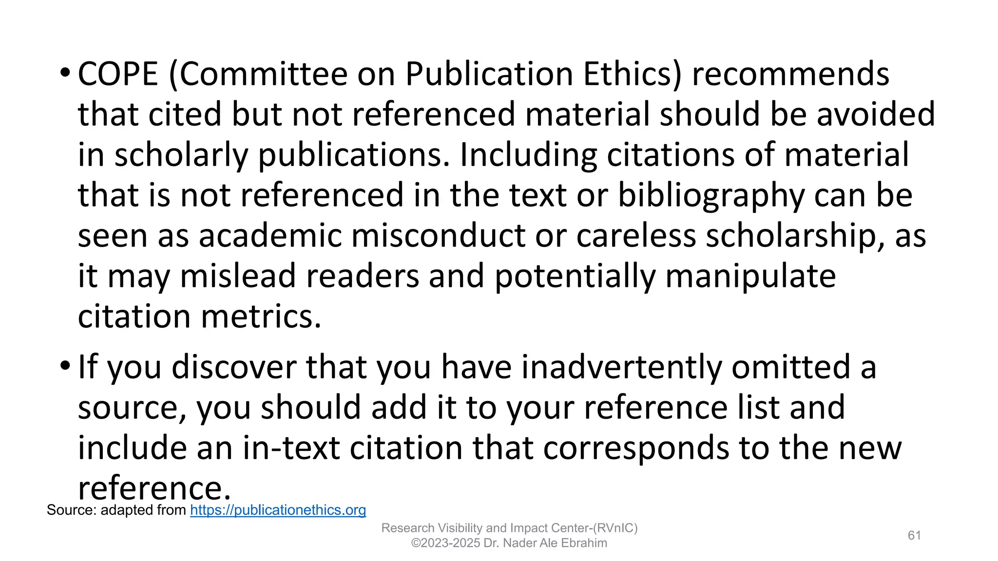 •COPE (Committee on Publication Ethics) recommends
that cited but not referenced material should be avoided
in scholarly publications. Including citations of material
that is not referenced in the text or bibliography can be
seen as academic misconduct or careless scholarship, as
it may mislead readers and potentially manipulate
citation metrics.
•If you discover that you have inadvertently omitted a
source, you should add it to your reference list and
include an in-text citation that corresponds to the new
reference.
Research Visibility and Impact Center-(RVnIC)
©2023-2025 Dr. Nader Ale Ebrahim
61
Source: adapted from https://publicationethics.org
 