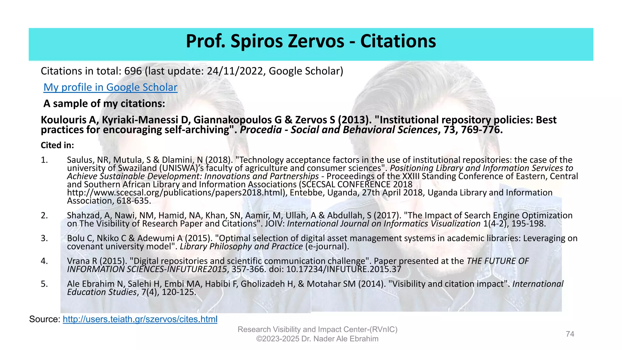 Prof. Spiros Zervos - Citations
Research Visibility and Impact Center-(RVnIC)
©2023-2025 Dr. Nader Ale Ebrahim
Citations in total: 696 (last update: 24/11/2022, Google Scholar)
My profile in Google Scholar
A sample of my citations:
Koulouris A, Kyriaki-Manessi D, Giannakopoulos G & Zervos S (2013). "Institutional repository policies: Βest
practices for encouraging self-archiving". Procedia - Social and Behavioral Sciences, 73, 769-776.
Cited in:
1. Saulus, NR, Mutula, S & Dlamini, N (2018). "Technology acceptance factors in the use of institutional repositories: the case of the
university of Swaziland (UNISWA)’s faculty of agriculture and consumer sciences". Positioning Library and Information Services to
Achieve Sustainable Development: Innovations and Partnerships - Proceedings of the XXIII Standing Conference of Eastern, Central
and Southern African Library and Information Associations (SCECSAL CONFERENCE 2018
http://www.scecsal.org/publications/papers2018.html), Entebbe, Uganda, 27th April 2018, Uganda Library and Information
Association, 618-635.
2. Shahzad, A, Nawi, NM, Hamid, NA, Khan, SN, Aamir, M, Ullah, A & Abdullah, S (2017). "The Impact of Search Engine Optimization
on The Visibility of Research Paper and Citations". JOIV: International Journal on Informatics Visualization 1(4-2), 195-198.
3. Bolu C, Nkiko C & Adewumi A (2015). "Optimal selection of digital asset management systems in academic libraries: Leveraging on
covenant university model". Library Philosophy and Practice (e-journal).
4. Vrana R (2015). "Digital repositories and scientific communication challenge". Paper presented at the THE FUTURE OF
INFORMATION SCIENCES-INFUTURE2015, 357-366. doi: 10.17234/INFUTURE.2015.37
5. Ale Ebrahim N, Salehi H, Embi MA, Habibi F, Gholizadeh H, & Motahar SM (2014). "Visibility and citation impact". International
Education Studies, 7(4), 120-125.
Source: http://users.teiath.gr/szervos/cites.html
74
 