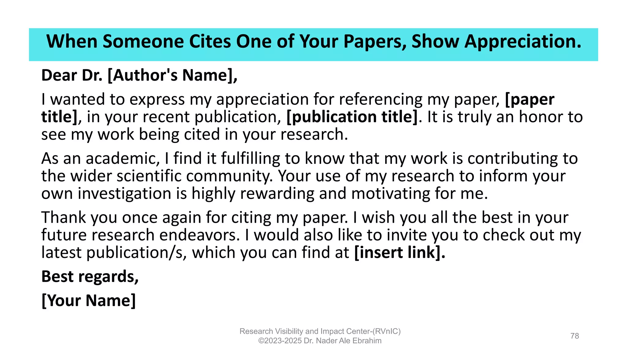 When Someone Cites One of Your Papers, Show Appreciation.
Research Visibility and Impact Center-(RVnIC)
©2023-2025 Dr. Nader Ale Ebrahim
78
Dear Dr. [Author's Name],
I wanted to express my appreciation for referencing my paper, [paper
title], in your recent publication, [publication title]. It is truly an honor to
see my work being cited in your research.
As an academic, I find it fulfilling to know that my work is contributing to
the wider scientific community. Your use of my research to inform your
own investigation is highly rewarding and motivating for me.
Thank you once again for citing my paper. I wish you all the best in your
future research endeavors. I would also like to invite you to check out my
latest publication/s, which you can find at [insert link].
Best regards,
[Your Name]
 