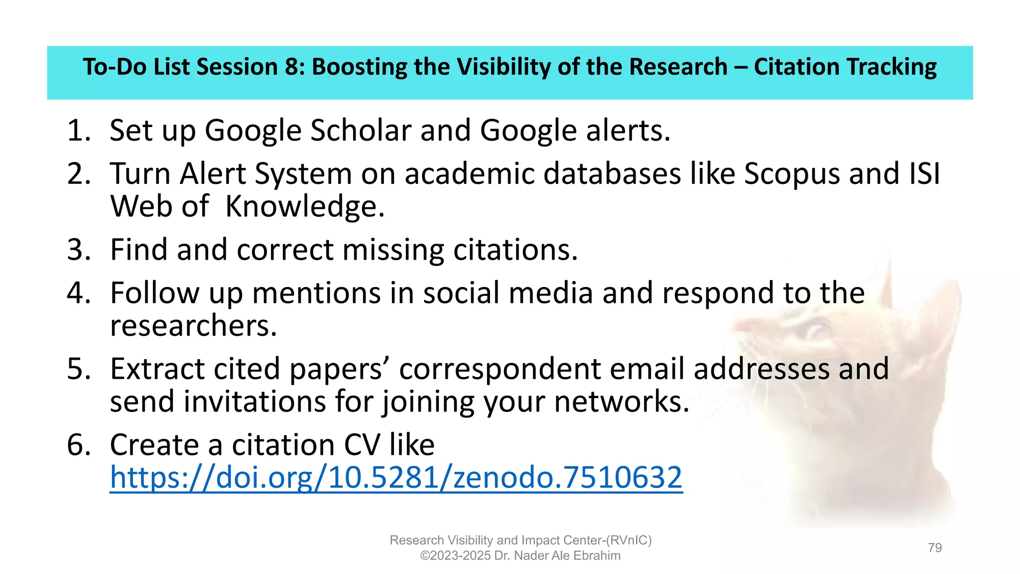 To-Do List Session 8: Boosting the Visibility of the Research – Citation Tracking
Research Visibility and Impact Center-(RVnIC)
©2023-2025 Dr. Nader Ale Ebrahim
79
1. Set up Google Scholar and Google alerts.
2. Turn Alert System on academic databases like Scopus and ISI
Web of Knowledge.
3. Find and correct missing citations.
4. Follow up mentions in social media and respond to the
researchers.
5. Extract cited papers’ correspondent email addresses and
send invitations for joining your networks.
6. Create a citation CV like
https://doi.org/10.5281/zenodo.7510632
 