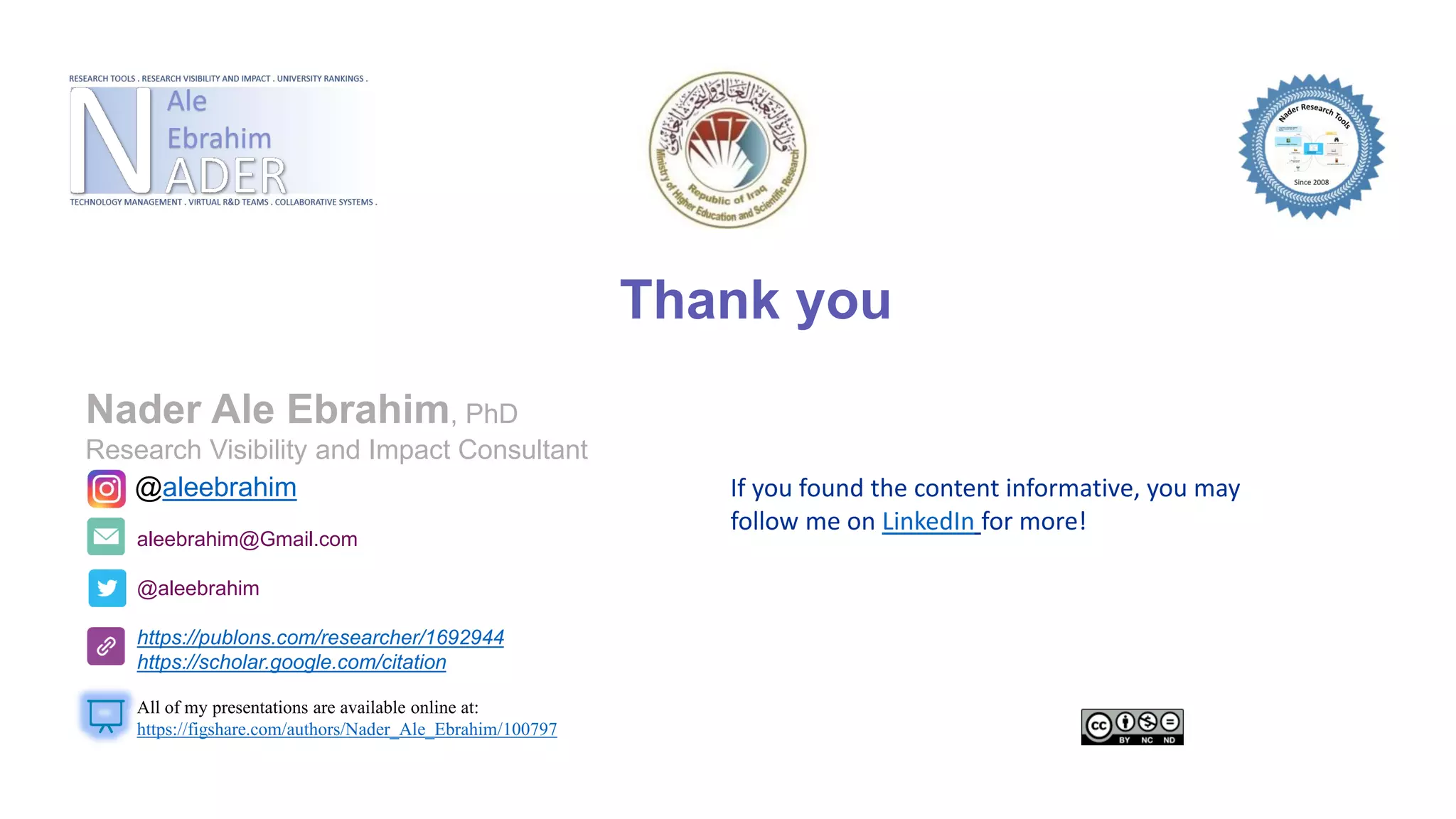 Thank you
aleebrahim@Gmail.com
@aleebrahim
https://publons.com/researcher/1692944
https://scholar.google.com/citation
Nader Ale Ebrahim, PhD
Research Visibility and Impact Consultant
All of my presentations are available online at:
https://figshare.com/authors/Nader_Ale_Ebrahim/100797
@aleebrahim If you found the content informative, you may
follow me on LinkedIn for more!
 