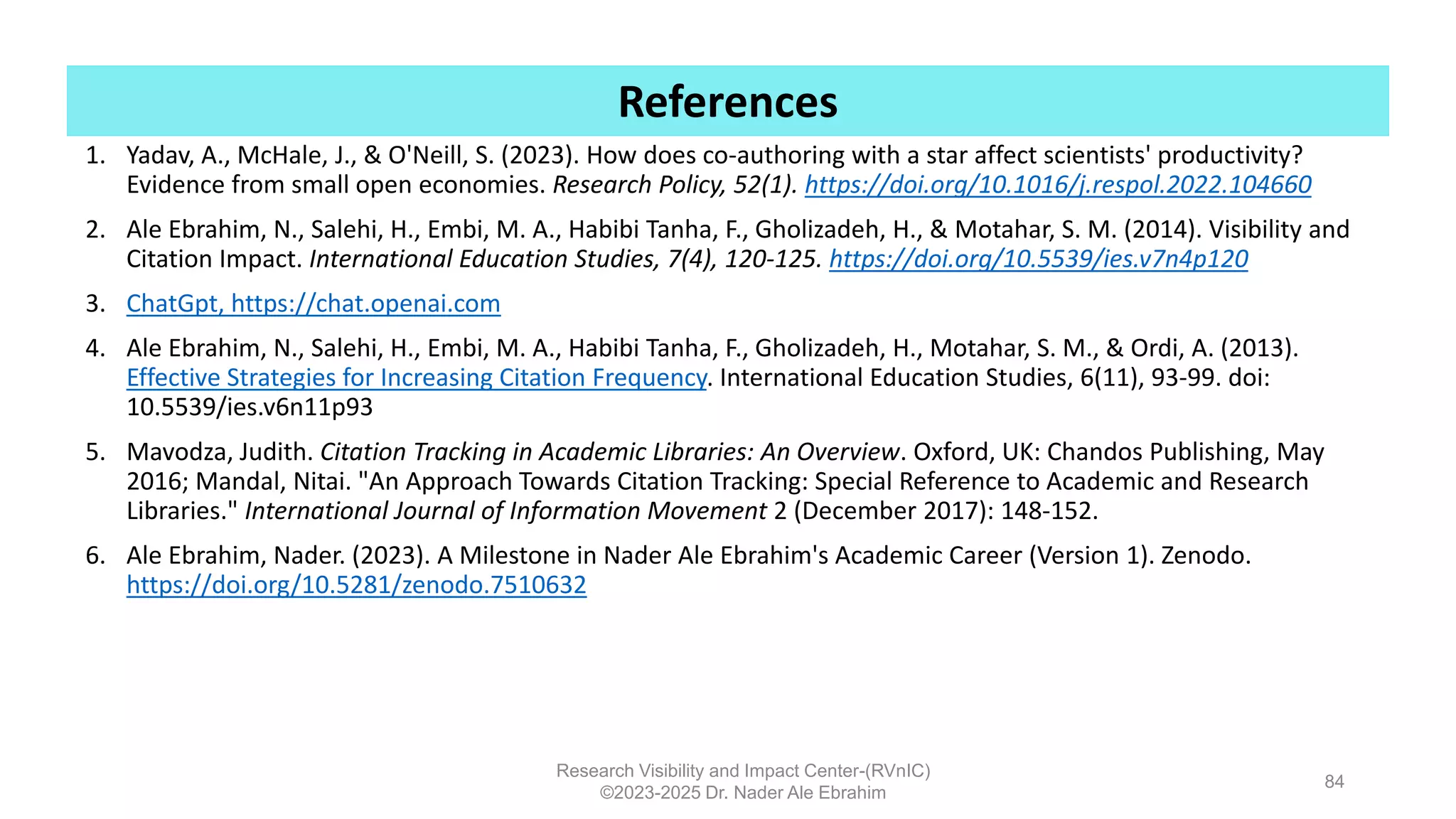 1. Yadav, A., McHale, J., & O'Neill, S. (2023). How does co-authoring with a star affect scientists' productivity?
Evidence from small open economies. Research Policy, 52(1). https://doi.org/10.1016/j.respol.2022.104660
2. Ale Ebrahim, N., Salehi, H., Embi, M. A., Habibi Tanha, F., Gholizadeh, H., & Motahar, S. M. (2014). Visibility and
Citation Impact. International Education Studies, 7(4), 120-125. https://doi.org/10.5539/ies.v7n4p120
3. ChatGpt, https://chat.openai.com
4. Ale Ebrahim, N., Salehi, H., Embi, M. A., Habibi Tanha, F., Gholizadeh, H., Motahar, S. M., & Ordi, A. (2013).
Effective Strategies for Increasing Citation Frequency. International Education Studies, 6(11), 93-99. doi:
10.5539/ies.v6n11p93
5. Mavodza, Judith. Citation Tracking in Academic Libraries: An Overview. Oxford, UK: Chandos Publishing, May
2016; Mandal, Nitai. "An Approach Towards Citation Tracking: Special Reference to Academic and Research
Libraries." International Journal of Information Movement 2 (December 2017): 148-152.
6. Ale Ebrahim, Nader. (2023). A Milestone in Nader Ale Ebrahim's Academic Career (Version 1). Zenodo.
https://doi.org/10.5281/zenodo.7510632
Research Visibility and Impact Center-(RVnIC)
©2023-2025 Dr. Nader Ale Ebrahim
References
84
 