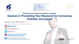aleebrahim@Gmail.com
@aleebrahim
https://orcid.org/0000-0001-7091-4439
https://scholar.google.com/citation
Nader Ale Ebrahim, PhD
Research Visibility and Impact Consultant
23rd February 2023
All of my presentations are available online at:
https://figshare.com/authors/Nader_Ale_Ebrahim/100797
@aleebrahim
Maximizing Your Research Visibility and Impact
Session 2: Promoting Your Research for Increasing
Visibility and Impact
 