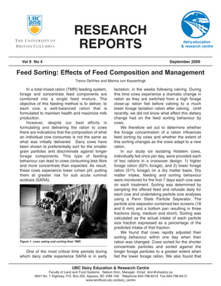 RESEARCH
                                       REPORTS
 Vol 9 No 4                                                                                 September 2009

Feed Sorting: Effects of Feed Composition and Management
                                       Trevor DeVries and Marina von Keyserlingk

    In a total mixed ration (TMR) feeding system,            lactation, in the weeks following calving. During
forage and concentrate feed components are                   this time cows experience a dramatic change in
combined into a single feed mixture. The                     ration as they are switched from a high forage
objective of this feeding method is to deliver, to           close-up ration fed before calving to a much
each cow, a well-balanced ration that is                     lower forage lactation ration after calving. Until
formulated to maintain health and maximize milk              recently, we did not know what effect this dietary
production.                                                  change had on the feed sorting behaviour by
    However, despite our best efforts in                     cows.
formulating and delivering the ration to cows                    We therefore set out to determine whether
there are indications that the composition of what           the forage concentration of a ration influences
an individual cow consumes is not the same as                feed sorting by cows and whether the extent of
what was initially delivered. Dairy cows have                this sorting changes as the cows adapt to a new
been shown to preferentially sort for the smaller            ration.
grain particles and discriminate against longer                  In our study six lactating Holstein cows,
forage components. This type of feeding                      individually fed once per day, were provided each
behaviour can lead to cows consuming less fibre              of two rations in a crossover design: 1) higher
and more concentrate than expected. As result,               forage ration (62% forage), and 2) lower forage
these cows experience lower rumen pH, putting                ration (51% forage) on a dry matter basis. Dry
them at greater risk for sub acute ruminal                   matter intake, feeding and sorting behaviour
acidosis (SARA).                                             were monitored for the first 7 days each cow was
                                                             on each treatment. Sorting was determined by
                                                             sampling the offered feed and refusals daily for
                                                             each cow and undertaking particle size analyses
                                                             using a Penn State Particle Separator. The
                                                             particle size separator contained two screens (18
                                                             and 9 mm) and a bottom pan resulting in three
                                                             fractions (long, medium and short). Sorting was
                                                             calculated as the actual intake of each particle
                                                             size fraction expressed as a percentage of the
                                                             predicted intake of that fraction.
                                                                 We found that cows rapidly adjusted their
                                                             sorting behaviour within one day when their
Figure 1. cows eating and sorting their TMR.                 ration was changed. Cows sorted for the shorter
                                                             concentrate particles and sorted against the
   One of the most critical time periods during              longer forage particles to a greater extent when
which dairy cattle experience SARA is in early               fed the lower forage ration. We also found that

                                     UBC Dairy Education & Research Centre
                   Faculty of Land and Food Systems Nelson Dinn, Manager Email dinn@shawbiz.ca
          6947 No. 7 Highway, P.O. Box 202, Agassiz, BC V0M 1A0 Telephone 604-796-8410 Fax 604-796-8413
                                           www.landfood.ubc.ca/dairy_centre
 