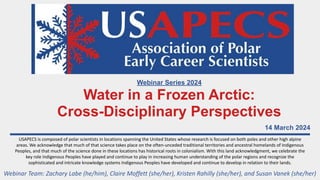 14 March 2024
USAPECS is composed of polar scientists in locations spanning the United States whose research is focused on both poles and other high alpine
areas. We acknowledge that much of that science takes place on the often-unceded traditional territories and ancestral homelands of Indigenous
Peoples, and that much of the science done in these locations has historical roots in colonialism. With this land acknowledgment, we celebrate the
key role Indigenous Peoples have played and continue to play in increasing human understanding of the polar regions and recognize the
sophisticated and intricate knowledge systems Indigenous Peoples have developed and continue to develop in relation to their lands.
Webinar Team: Zachary Labe (he/him), Claire Moffett (she/her), Kristen Rahilly (she/her), and Susan Vanek (she/her)
Webinar Series 2024
Water in a Frozen Arctic:
Cross-Disciplinary Perspectives
 