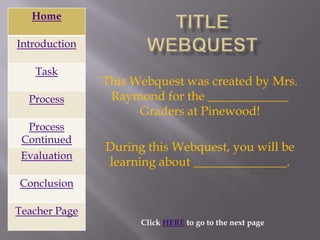 Home

Introduction

   Task
               This Webquest was created by Mrs.
  Process       Raymond for the _____________
                     Graders at Pinewood!
  Process
 Continued
               During this Webquest, you will be
 Evaluation
               learning about _______________.
Conclusion

Teacher Page
                     Click HERE to go to the next page
 