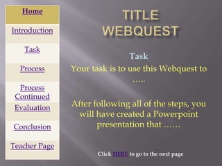 Home

Introduction

   Task
                               Task
  Process      Your task is to use this Webquest to
                                …..
  Process
 Continued
 Evaluation    After following all of the steps, you
                will have created a Powerpoint
Conclusion            presentation that ……

Teacher Page
                      Click HERE to go to the next page
 