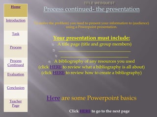 Home
                    Process continued- the presentation
Introduction
               To (solve the problem) you need to present your information to (audience)
                                   using a Powerpoint presentation.

   Task
                           Your presentation must include:
                          1)  A title page (title and group members)
  Process
                          2) _________________________________

                            3) _______________________________
 Process               4) A bibliography of any resources you used
Continued
                 (click HERE to review what a bibliography is all about)
Evaluation         (click HERE to review how to create a bibliography)


Conclusion


  Teacher
                      Here are some Powerpoint basics
   Page
                                     Click HERE to go to the next page
 