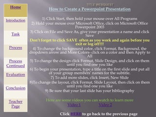 Home
                          How to Create a Powerpoint Presentation

Introduction           1) Click Start, then hold your mouse over All Programs
                2) Hold your mouse over Microsoft Office, click on Microsoft Office
                                            Powerpoint 2003
               3) Click on File and Save As, give your presentation a name and click
   Task                                            Save
               Don’t forget to click SAVE often as you work and again before you
                                             exit or log off!!!!
 Process         4) To change the background color, click Format, Background, the
               dropdown arrow and More Colors- click on a color and then Apply to
                                                    All
 Process       5) To change the design click Format, ݺߣ Design, and click on them
Continued                              until you find one you like
               6) To begin your presentation, type a title on the first slide and put all
Evaluation                  of your group members’ names for the subtitle.
                             7) To add more slides, click Insert, New ݺߣ
               8)To change the layout, click Format, ݺߣ Layout, then click on them
                                       until you find one you like
Conclusion
                         9) Be sure that your last slide has your bibliography

 Teacher                 Here are some videos you can watch to learn more
  Page                               Video 1          Video 2

                                 Click HERE to go back to the previous page
 