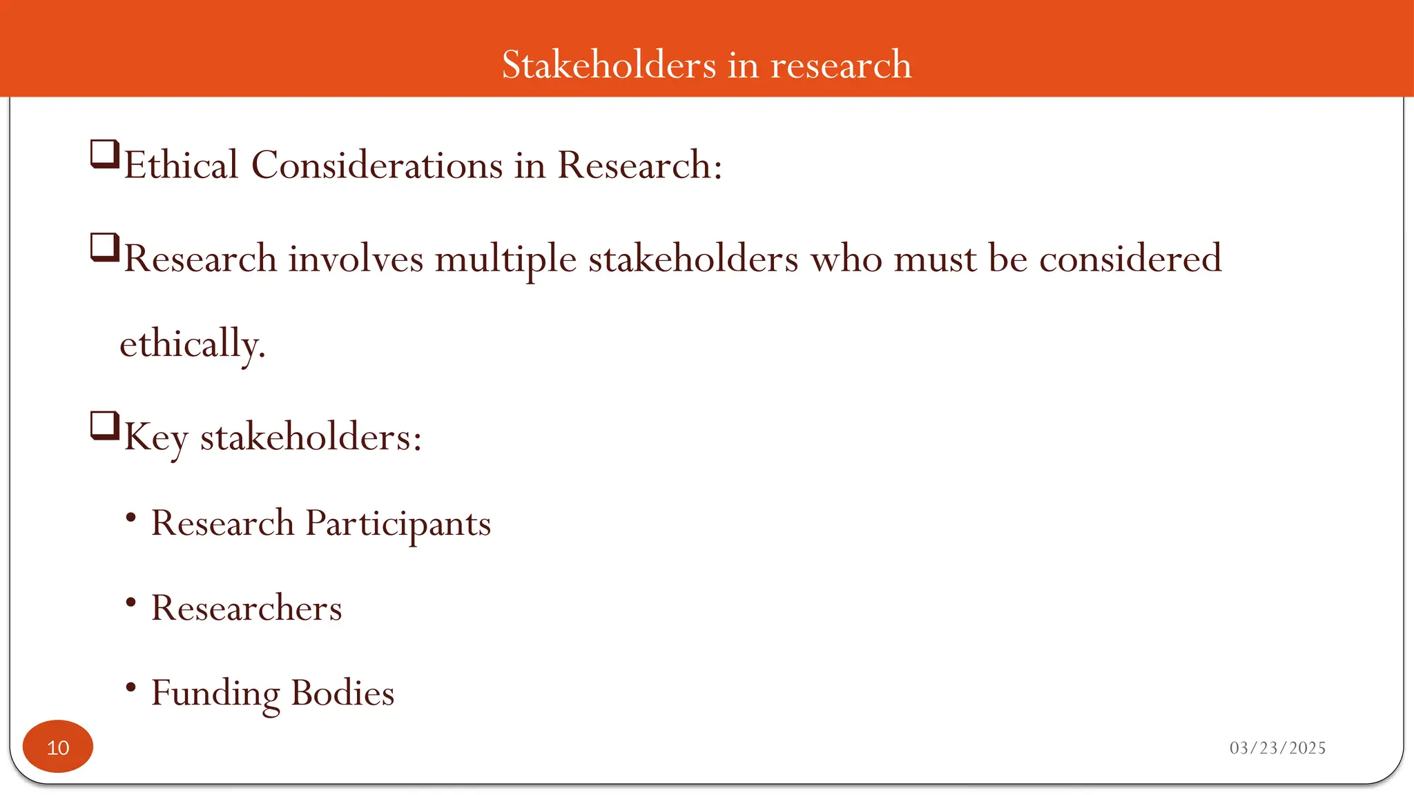 Stakeholders in research
Ethical Considerations in Research:
Research involves multiple stakeholders who must be considered
ethically.
Key stakeholders:
• Research Participants
• Researchers
• Funding Bodies
03/23/2025
10
 