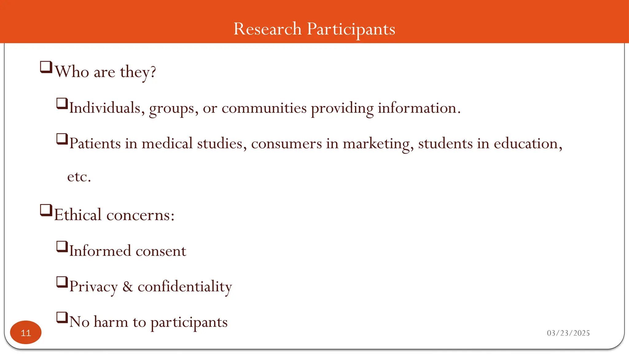 Research Participants
Who are they?
Individuals, groups, or communities providing information.
Patients in medical studies, consumers in marketing, students in education,
etc.
Ethical concerns:
Informed consent
Privacy & confidentiality
No harm to participants 03/23/2025
11
 