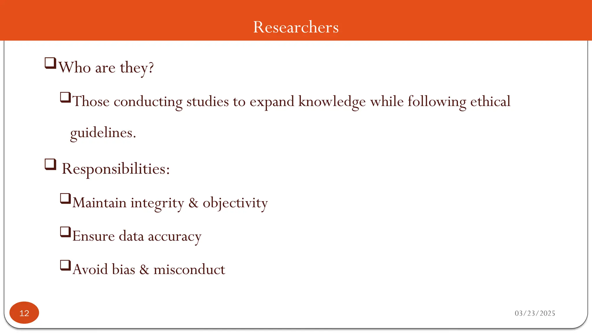 Researchers
Who are they?
Those conducting studies to expand knowledge while following ethical
guidelines.
 Responsibilities:
Maintain integrity & objectivity
Ensure data accuracy
Avoid bias & misconduct
03/23/2025
12
 