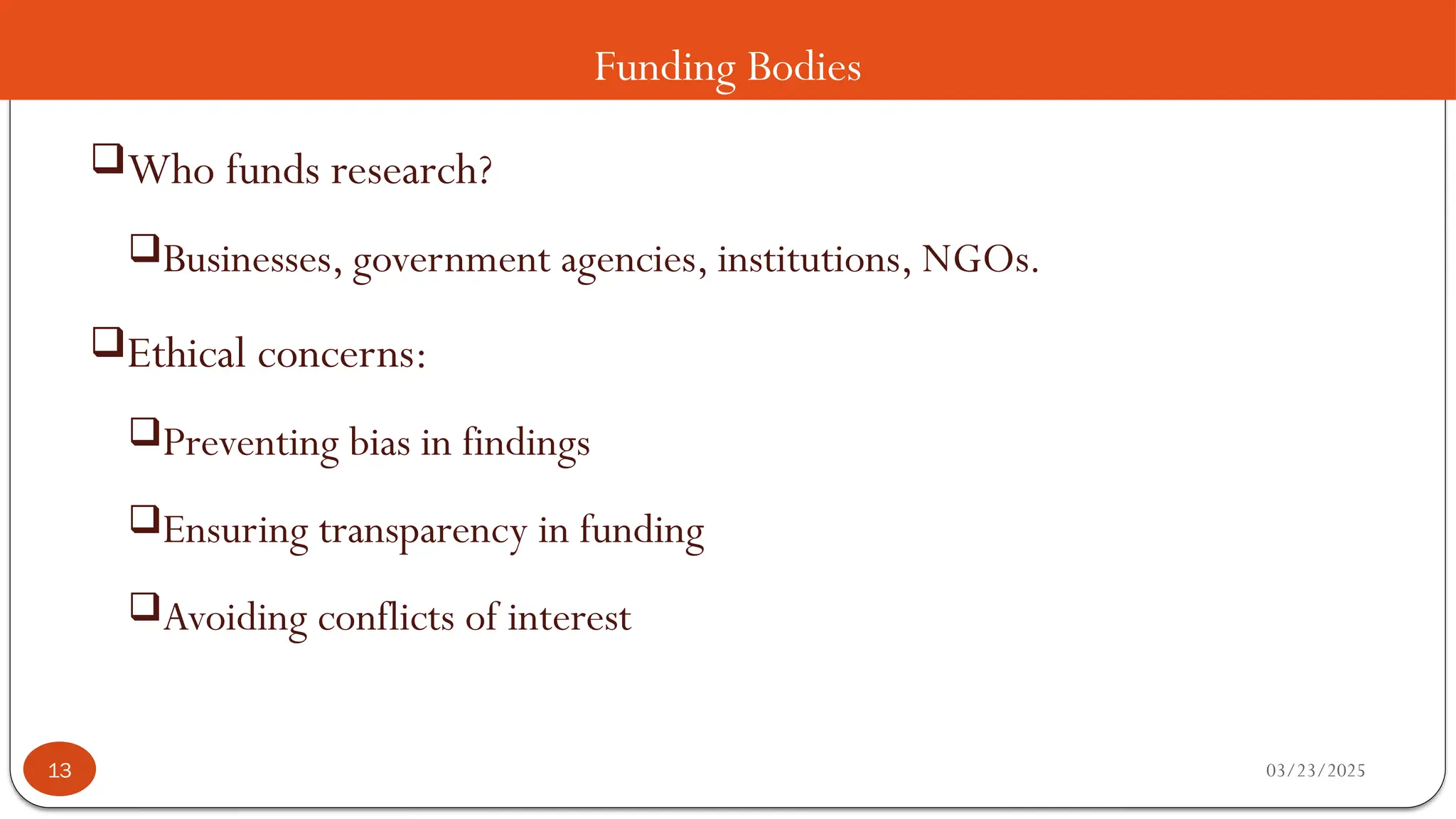 Funding Bodies
Who funds research?
Businesses, government agencies, institutions, NGOs.
Ethical concerns:
Preventing bias in findings
Ensuring transparency in funding
Avoiding conflicts of interest
03/23/2025
13
 