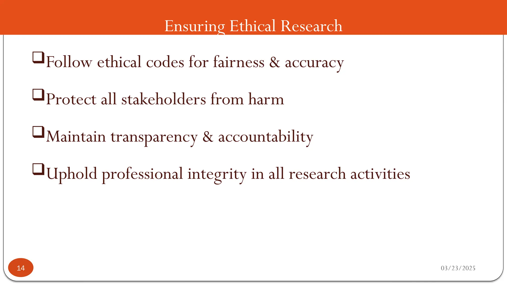 Ensuring Ethical Research
Follow ethical codes for fairness & accuracy
Protect all stakeholders from harm
Maintain transparency & accountability
Uphold professional integrity in all research activities
03/23/2025
14
 