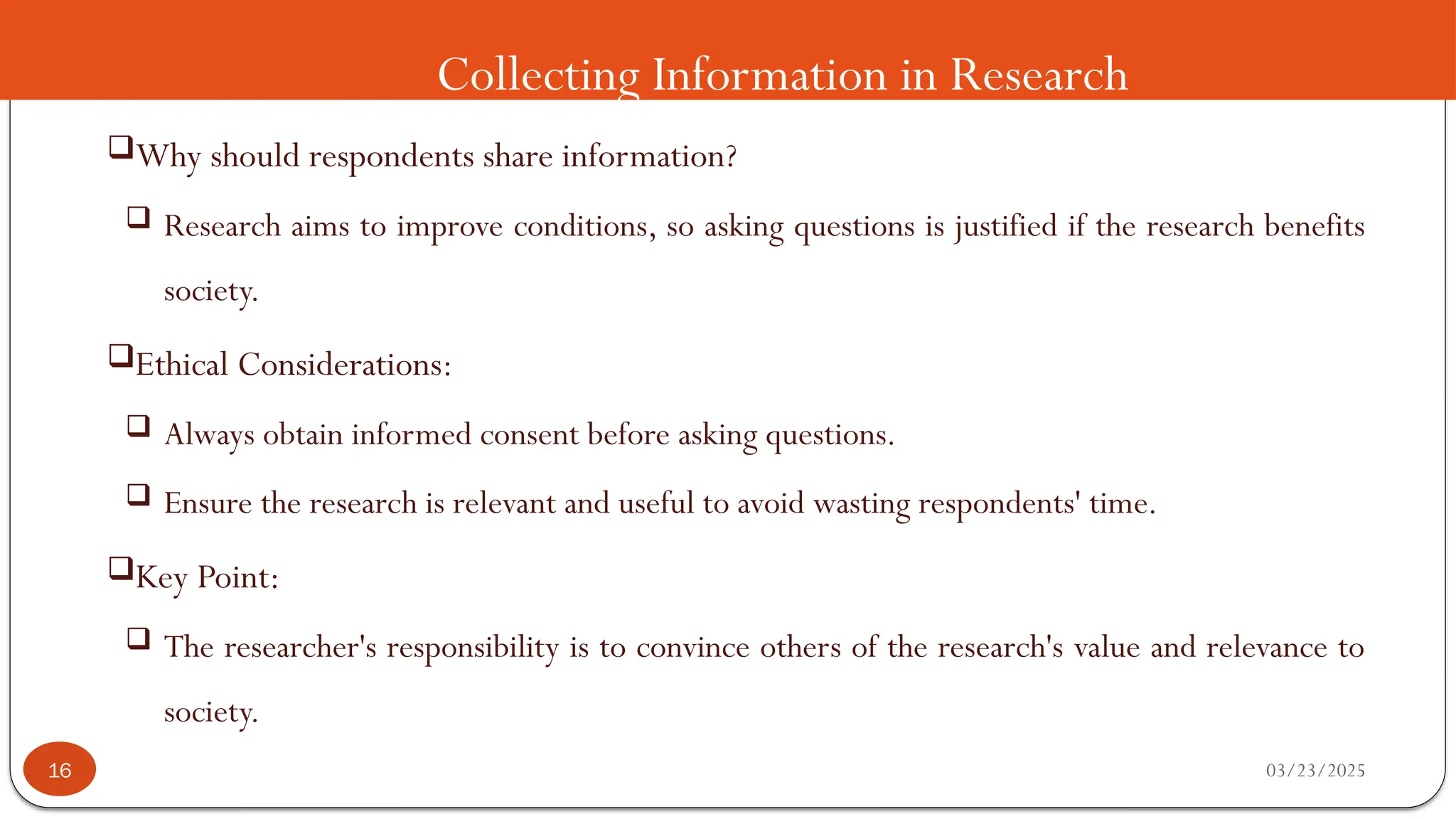 Collecting Information in Research
Why should respondents share information?
 Research aims to improve conditions, so asking questions is justified if the research benefits
society.
Ethical Considerations:
 Always obtain informed consent before asking questions.
 Ensure the research is relevant and useful to avoid wasting respondents' time.
Key Point:
 The researcher's responsibility is to convince others of the research's value and relevance to
society.
03/23/2025
16
 