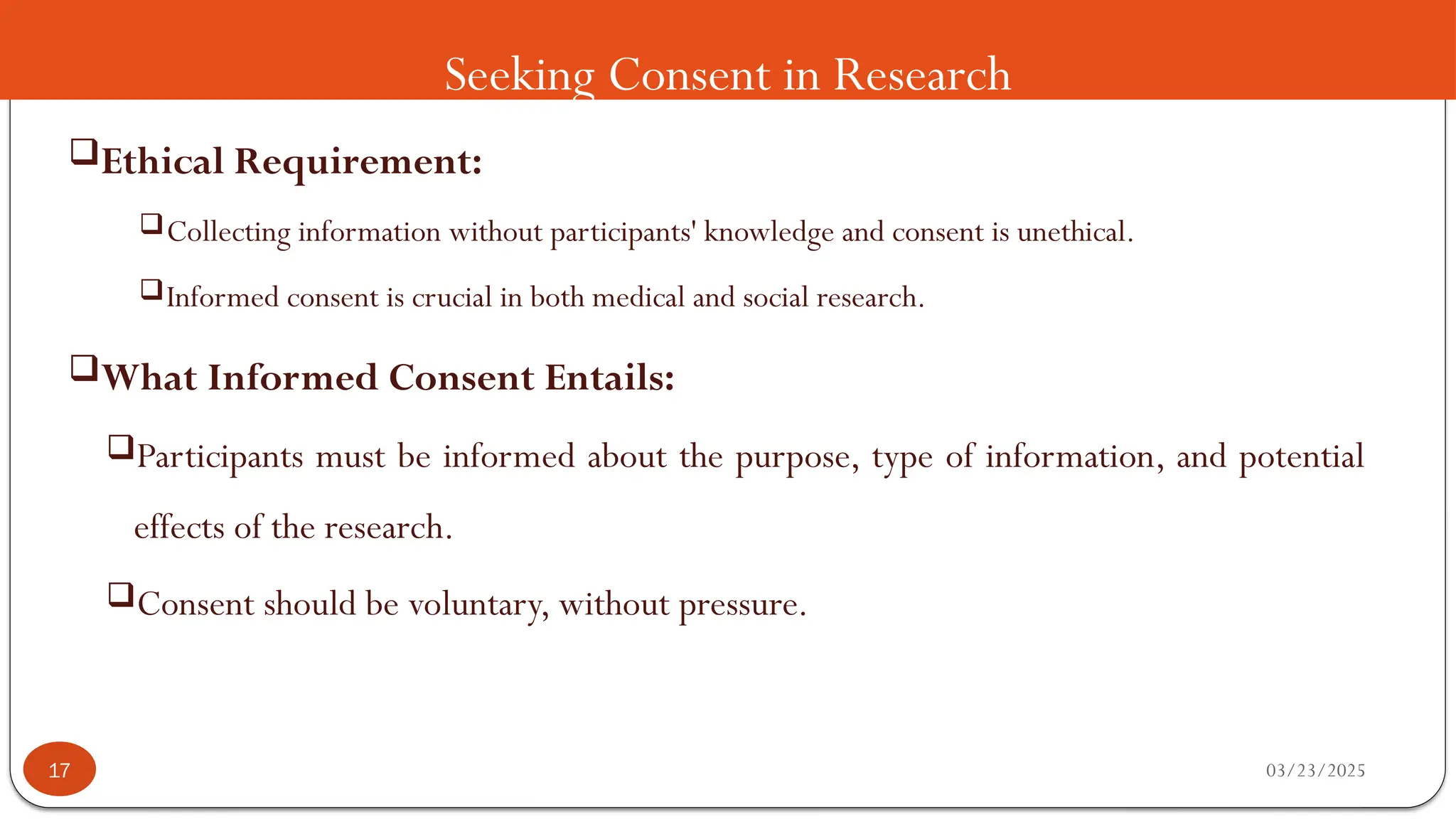 Seeking Consent in Research
Ethical Requirement:
Collecting information without participants' knowledge and consent is unethical.
Informed consent is crucial in both medical and social research.
What Informed Consent Entails:
Participants must be informed about the purpose, type of information, and potential
effects of the research.
Consent should be voluntary, without pressure.
03/23/2025
17
 