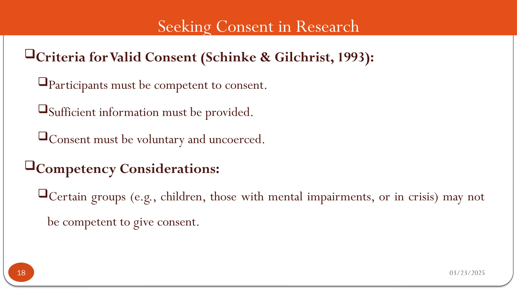 Seeking Consent in Research
Criteria forValid Consent (Schinke & Gilchrist, 1993):
Participants must be competent to consent.
Sufficient information must be provided.
Consent must be voluntary and uncoerced.
Competency Considerations:
Certain groups (e.g., children, those with mental impairments, or in crisis) may not
be competent to give consent.
03/23/2025
18
 