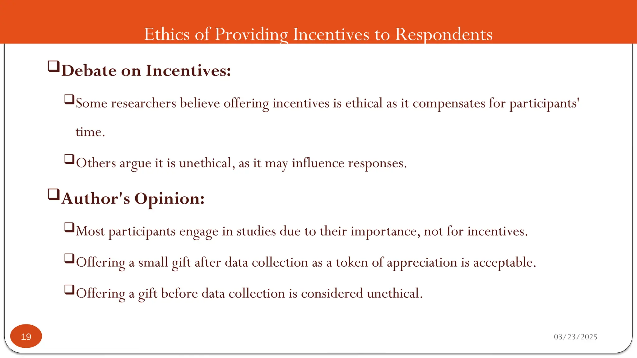 Ethics of Providing Incentives to Respondents
Debate on Incentives:
Some researchers believe offering incentives is ethical as it compensates for participants'
time.
Others argue it is unethical, as it may influence responses.
Author's Opinion:
Most participants engage in studies due to their importance, not for incentives.
Offering a small gift after data collection as a token of appreciation is acceptable.
Offering a gift before data collection is considered unethical.
03/23/2025
19
 