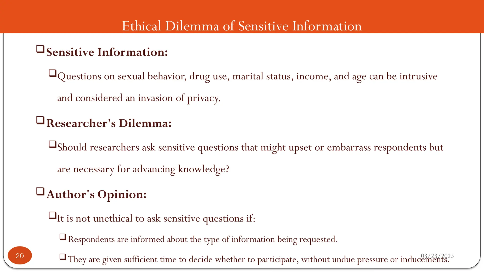 Ethical Dilemma of Sensitive Information
Sensitive Information:
Questions on sexual behavior, drug use, marital status, income, and age can be intrusive
and considered an invasion of privacy.
Researcher's Dilemma:
Should researchers ask sensitive questions that might upset or embarrass respondents but
are necessary for advancing knowledge?
Author's Opinion:
It is not unethical to ask sensitive questions if:
Respondents are informed about the type of information being requested.
They are given sufficient time to decide whether to participate, without undue pressure or inducements.
03/23/2025
20
 
