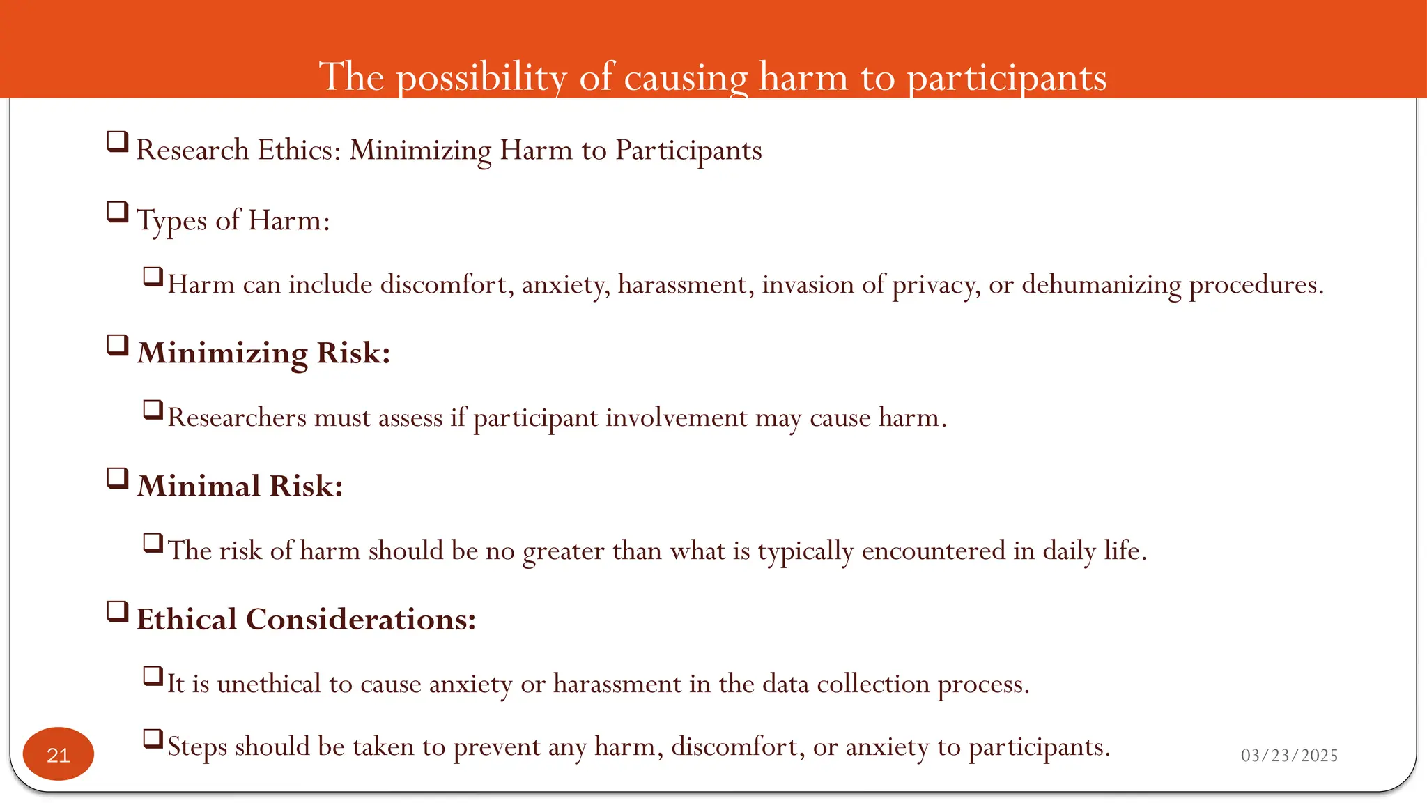 The possibility of causing harm to participants
 Research Ethics: Minimizing Harm to Participants
 Types of Harm:
Harm can include discomfort, anxiety, harassment, invasion of privacy, or dehumanizing procedures.
 Minimizing Risk:
Researchers must assess if participant involvement may cause harm.
 Minimal Risk:
The risk of harm should be no greater than what is typically encountered in daily life.
 Ethical Considerations:
It is unethical to cause anxiety or harassment in the data collection process.
Steps should be taken to prevent any harm, discomfort, or anxiety to participants. 03/23/2025
21
 