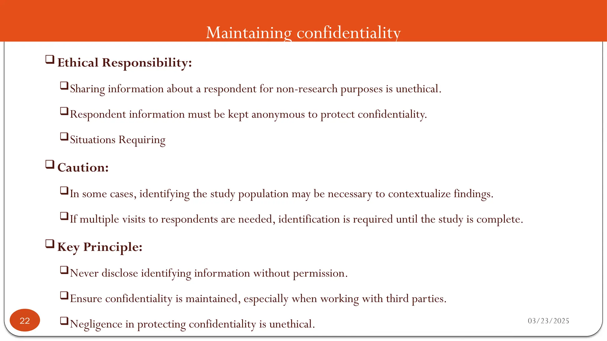 Maintaining confidentiality
 Ethical Responsibility:
Sharing information about a respondent for non-research purposes is unethical.
Respondent information must be kept anonymous to protect confidentiality.
Situations Requiring
 Caution:
In some cases, identifying the study population may be necessary to contextualize findings.
If multiple visits to respondents are needed, identification is required until the study is complete.
 Key Principle:
Never disclose identifying information without permission.
Ensure confidentiality is maintained, especially when working with third parties.
Negligence in protecting confidentiality is unethical. 03/23/2025
22
 