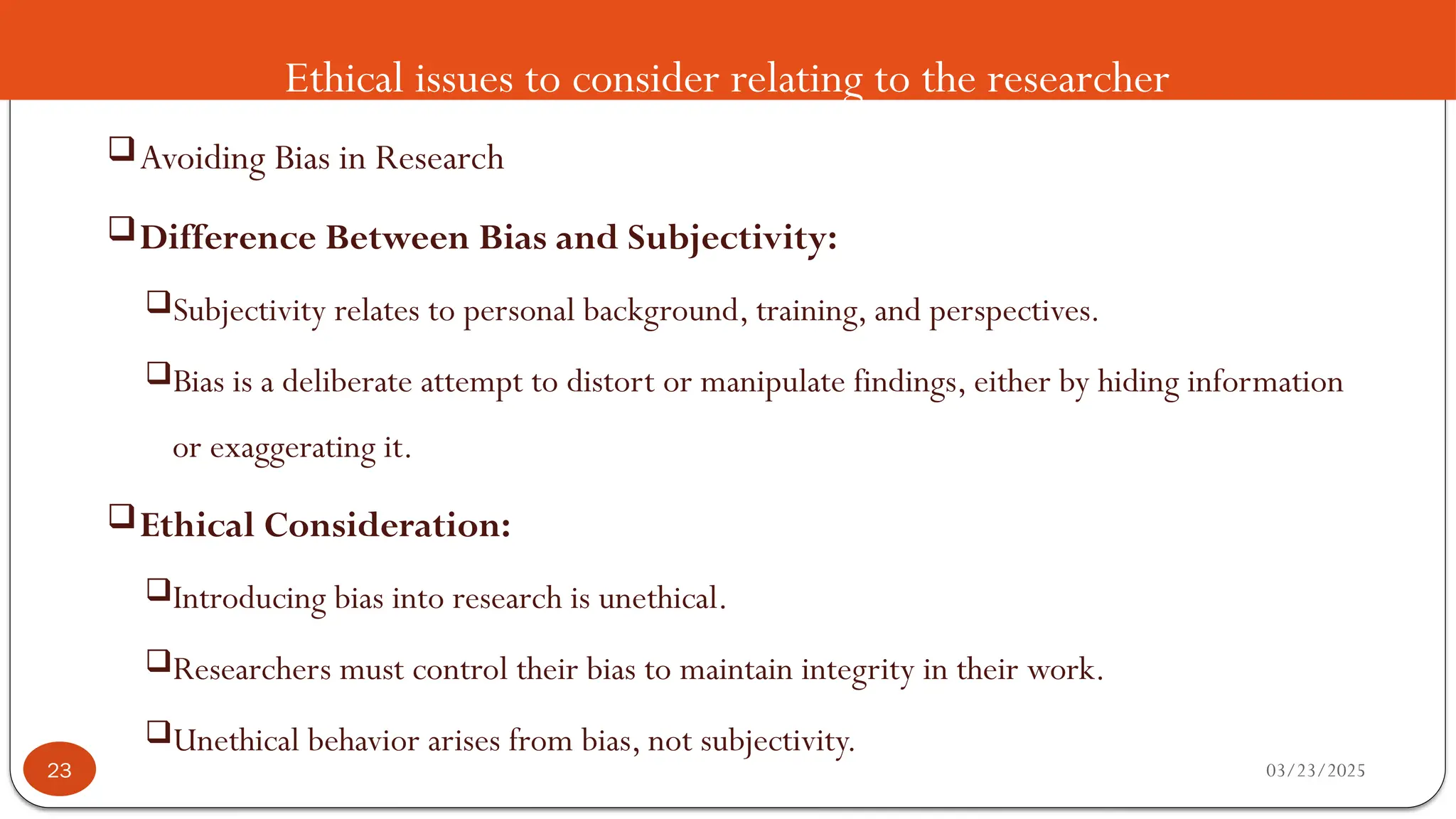 Ethical issues to consider relating to the researcher
Avoiding Bias in Research
Difference Between Bias and Subjectivity:
Subjectivity relates to personal background, training, and perspectives.
Bias is a deliberate attempt to distort or manipulate findings, either by hiding information
or exaggerating it.
Ethical Consideration:
Introducing bias into research is unethical.
Researchers must control their bias to maintain integrity in their work.
Unethical behavior arises from bias, not subjectivity.
03/23/2025
23
 