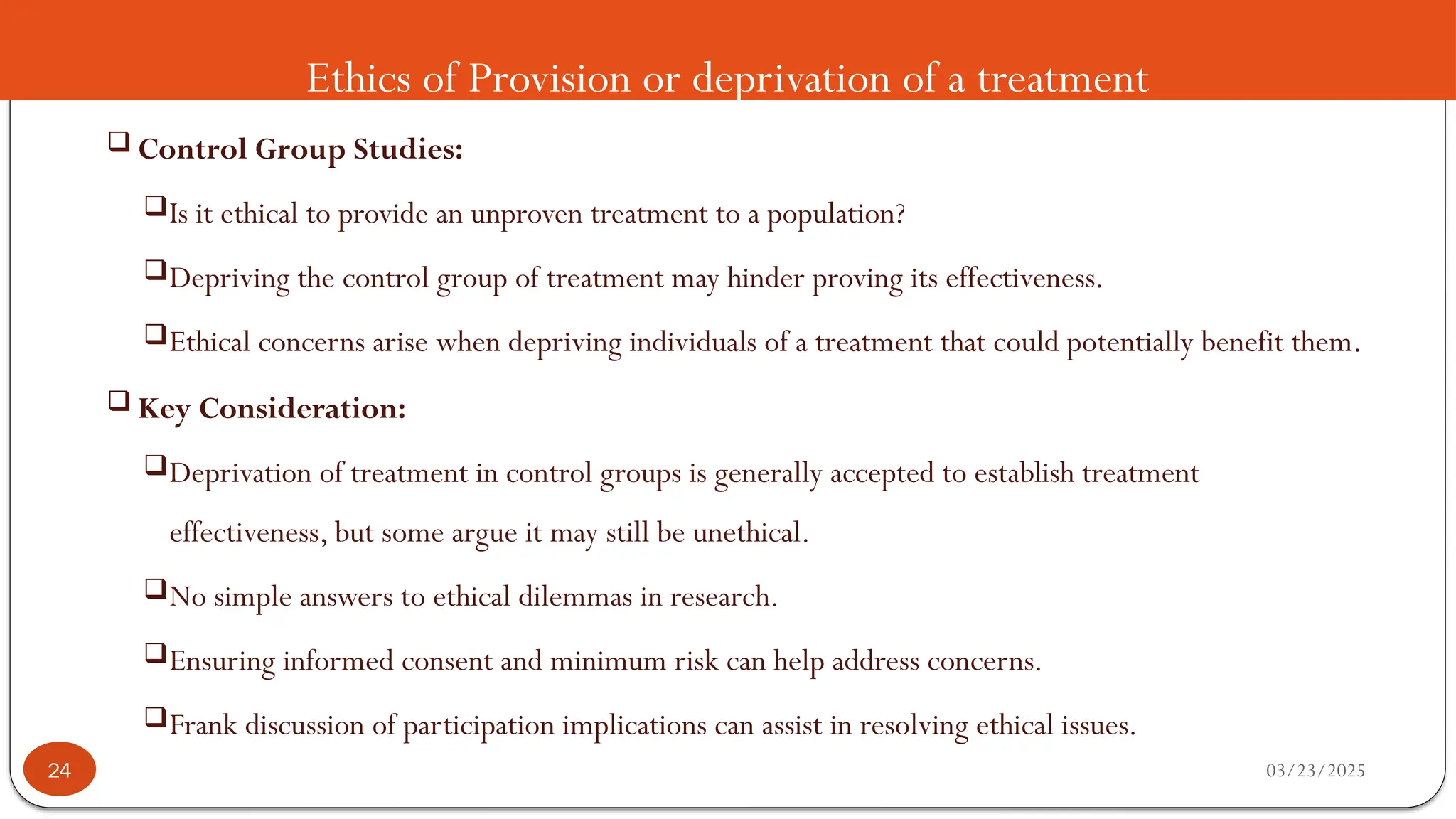 Ethics of Provision or deprivation of a treatment
 Control Group Studies:
Is it ethical to provide an unproven treatment to a population?
Depriving the control group of treatment may hinder proving its effectiveness.
Ethical concerns arise when depriving individuals of a treatment that could potentially benefit them.
 Key Consideration:
Deprivation of treatment in control groups is generally accepted to establish treatment
effectiveness, but some argue it may still be unethical.
No simple answers to ethical dilemmas in research.
Ensuring informed consent and minimum risk can help address concerns.
Frank discussion of participation implications can assist in resolving ethical issues.
03/23/2025
24
 