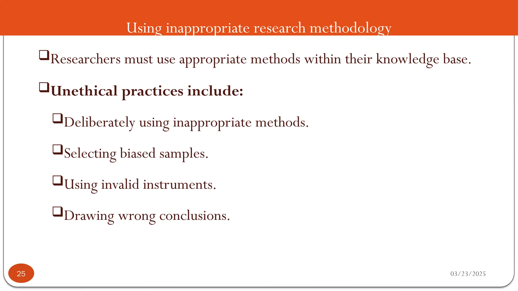 Using inappropriate research methodology
Researchers must use appropriate methods within their knowledge base.
Unethical practices include:
Deliberately using inappropriate methods.
Selecting biased samples.
Using invalid instruments.
Drawing wrong conclusions.
03/23/2025
25
 