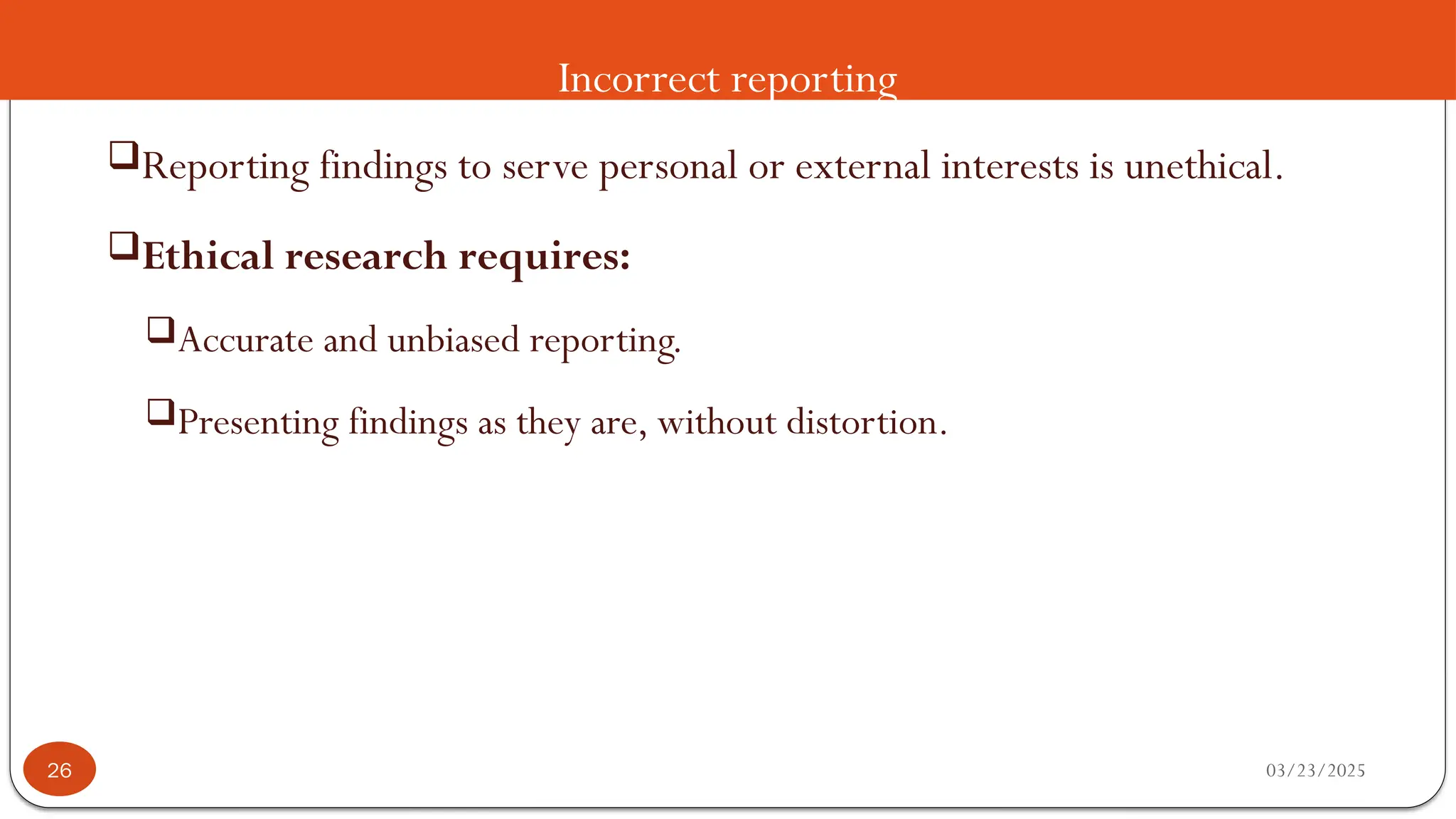 Incorrect reporting
Reporting findings to serve personal or external interests is unethical.
Ethical research requires:
Accurate and unbiased reporting.
Presenting findings as they are, without distortion.
03/23/2025
26
 