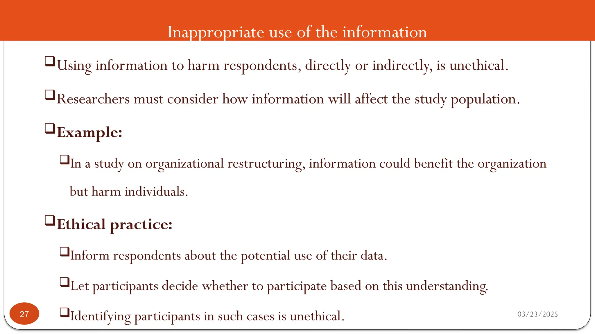 Inappropriate use of the information
Using information to harm respondents, directly or indirectly, is unethical.
Researchers must consider how information will affect the study population.
Example:
In a study on organizational restructuring, information could benefit the organization
but harm individuals.
Ethical practice:
Inform respondents about the potential use of their data.
Let participants decide whether to participate based on this understanding.
Identifying participants in such cases is unethical. 03/23/2025
27
 
